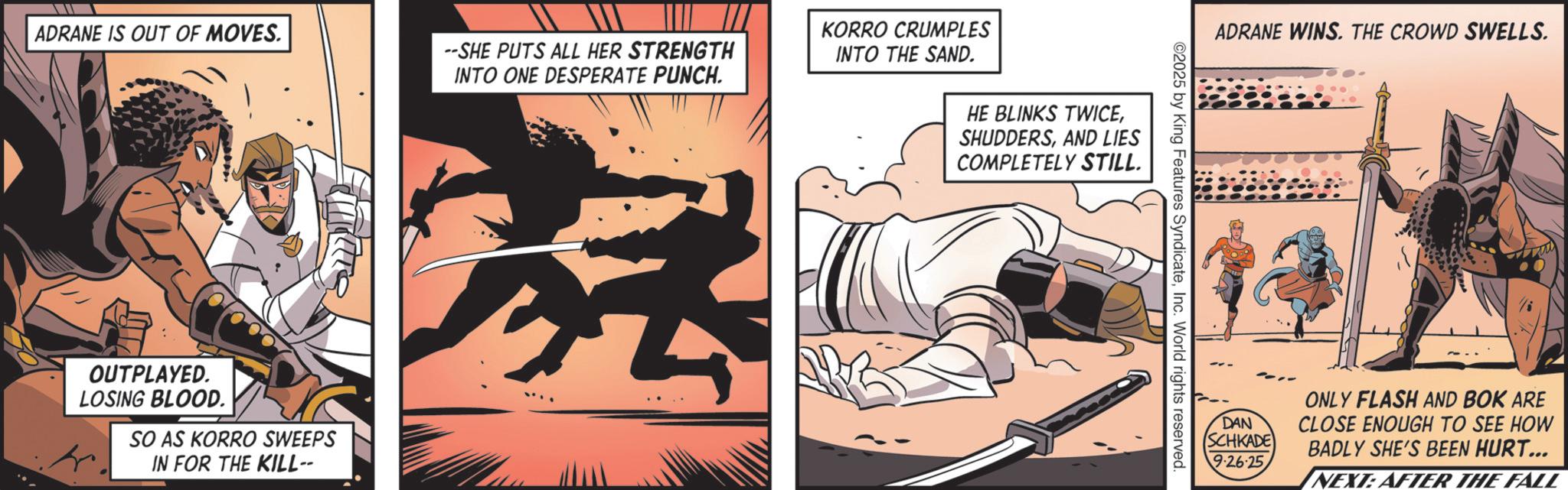Animated cartoon OCR: ADRANE IS OUT OF MOVES. OUTPLAYED. LOSING BLOOD. SO AS KORRO SWEEPS IN FOR THE KILL-- --SHE PUTS ALL HER STRENGTH INTO ONE DESPERATE PUNCH. KORRO CRUMPLES INTO THE SAND. HE BLINKS TWICEAND LIES COMPLETELY STILL. ADRANE WINS. THE CROWD SWELLS. ©2025 by King Features SyndicateInc. World rights reserved. DAN SCHKADE ONLY FLASH AND BOK ARE CLOSE ENOUGH TO SEE HOW BADLY SHE'S BEEN HURT... 9-26-25 NEXT: AFTER THE FALL ADRANE IS OUT OF MOVES . OUTPLAYED . LOSING BLOOD . SO AS KORRO SWEEPS IN FOR THE KILL-- --SHE PUTS ALL HER STRENGTH INTO ONE DESPERATE PUNCH . KORRO CRUMPLES INTO THE SAND . HE BLINKS TWICEAND LIES COMPLETELY STILL . ADRANE WINS . THE CROWD SWELLS . © 2025 by King Features SyndicateInc. World rights reserved . DAN SCHKADE ONLY FLASH AND BOK ARE CLOSE ENOUGH TO SEE HOW BADLY SHE'S BEEN HURT ... 9-26-25 NEXT : AFTER THE FALL