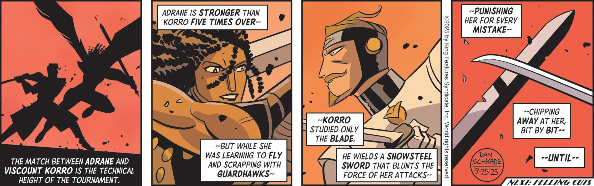 Graphics OCR: THE MATCH BETWEEN ADRANE AND VISCOUNT KORRO IS THE TECHNICAL HEIGHT OF THE TOURNAMENT. ADRANE IS STRONGER THAN KORRO FIVE TIMES OVER-- O --PUNISHING HER FOR EVERY MISTAKE-- ©2025 by King Features SyndicateInc. World rights reserved. --BUT WHILE SHE WAS LEARNING TO FLY AND SCRAPPING WITH GUARDHAWKS-- --KORRO STUDIED ONLY THE BLADE. HE WIELDS A SNOWSTEEL SWORD THAT BLUNTS THE FORCE OF HER ATTACKS-- --CHIPPING AWAY AT HERBIT BY BIT-- h DAN SCHKADE --UNTIL-- 9.25-25 NEXT: FELLING CUTS THE MATCH BETWEEN ADRANE AND VISCOUNT KORRO IS THE TECHNICAL HEIGHT OF THE TOURNAMENT . ADRANE IS STRONGER THAN KORRO FIVE TIMES OVER-- O --PUNISHING HER FOR EVERY MISTAKE-- © 2025 by King Features SyndicateInc. World rights reserved . --BUT WHILE SHE WAS LEARNING TO FLY AND SCRAPPING WITH GUARDHAWKS-- --KORRO STUDIED ONLY THE BLADE . HE WIELDS A SNOWSTEEL SWORD THAT BLUNTS THE FORCE OF HER ATTACKS-- --CHIPPING AWAY AT HERBIT BY BIT-- h DAN SCHKADE --UNTIL-- 9.25-25 NEXT : FELLING CUTS