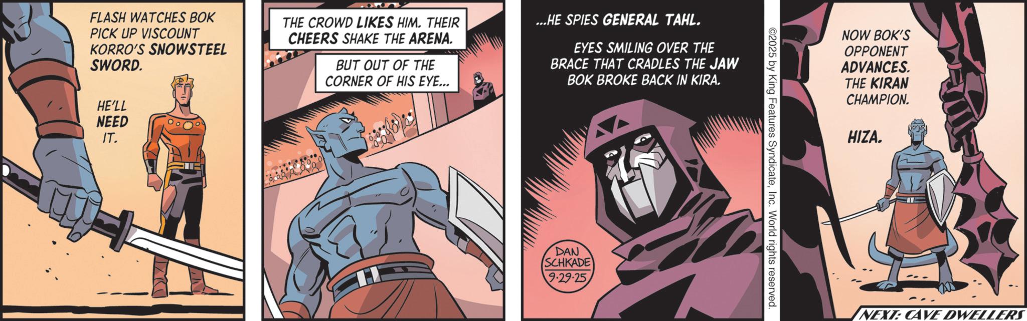 Comics OCR: FLASH WATCHES BOK PICK UP VISCOUNT KORRO'S SNOWSTEEL SWORD. THE CROWD LIKES HIM. THEIR CHEERS SHAKE THE ARENA. BUT OUT OF THE CORNER OF HIS EYE... ...HE SPIES GENERAL TAHL. EYES SMILING OVER THE BRACE THAT CRADLES THE JAW BOK BROKE BACK IN KIRA. HE'LL NEED IT. H DAN SCHKADE 9.29.25 ©2025 by King Features SyndicateInc. World rights reserved. NOW BOK'S OPPONENT ADVANCES. THE KIRAN CHAMPION. HIZA. NEXT: CAVE DWELLERS FLASH WATCHES BOK PICK UP VISCOUNT KORRO'S SNOWSTEEL SWORD . THE CROWD LIKES HIM . THEIR CHEERS SHAKE THE ARENA . BUT OUT OF THE CORNER OF HIS EYE ... ... HE SPIES GENERAL TAHL . EYES SMILING OVER THE BRACE THAT CRADLES THE JAW BOK BROKE BACK IN KIRA . HE'LL NEED IT . H DAN SCHKADE 9.29.25 © 2025 by King Features SyndicateInc. World rights reserved . NOW BOK'S OPPONENT ADVANCES . THE KIRAN CHAMPION . HIZA . NEXT : CAVE DWELLERS