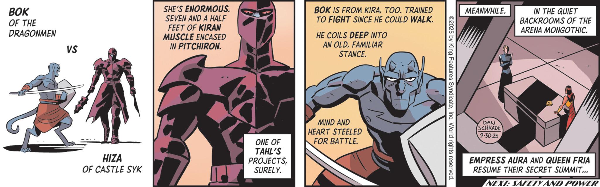 Supervillain OCR: BOK OF THE DRAGONMEN VS HIZA OF CASTLE SYK SHE'S ENORMOUS. SEVEN AND A HALF FEET OF KIRAN MUSCLE ENCASED IN PITCHIRON. BOK IS FROM KIRATOO. TRAINED TO FIGHT SINCE HE COULD WALK. HE COILS DEEP INTO AN OLDFAMILIAR STANCE. ONE OF TAHL'S PROJECTSSURELY. MIND AND HEART STEELED FOR BATTLE. MEANWHILE. IN THE QUIET BACKROOMS OF THE ARENA MONGOTHIC. ©2025 by King Features SyndicateInc. World rights reserved. DAN SCHKADE 9.30.25 EMPRESS AURA AND QUEEN FRIA RESUME THEIR SECRET SUMMIT... NEXT: SAFETY AND POWER BOK OF THE DRAGONMEN VS HIZA OF CASTLE SYK SHE'S ENORMOUS . SEVEN AND A HALF FEET OF KIRAN MUSCLE ENCASED IN PITCHIRON . BOK IS FROM KIRATOO . TRAINED TO FIGHT SINCE HE COULD WALK . HE COILS DEEP INTO AN OLDFAMILIAR STANCE . ONE OF TAHL'S PROJECTSSURELY . MIND AND HEART STEELED FOR BATTLE . MEANWHILE . IN THE QUIET BACKROOMS OF THE ARENA MONGOTHIC . © 2025 by King Features SyndicateInc. World rights reserved . DAN SCHKADE 9.30.25 EMPRESS AURA AND QUEEN FRIA RESUME THEIR SECRET SUMMIT ... NEXT : SAFETY AND POWER