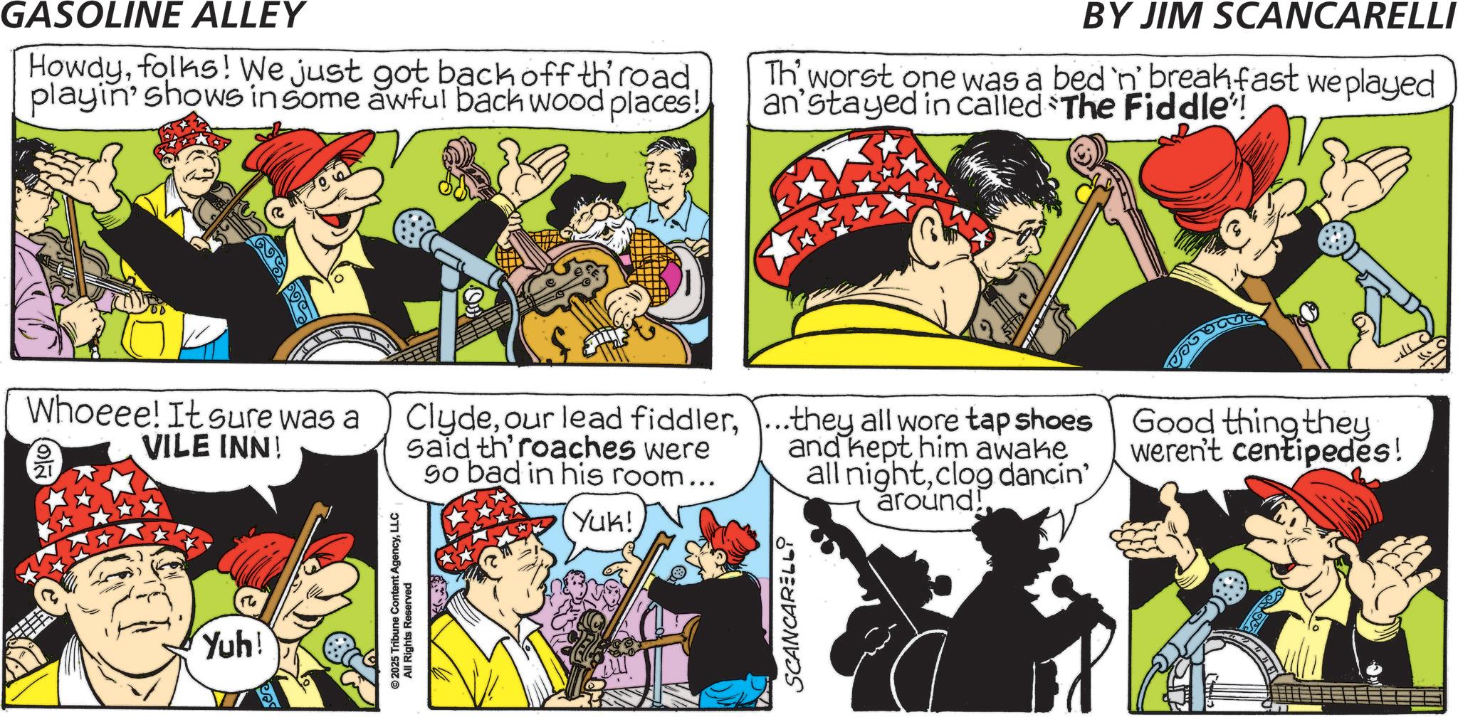 Publication OCR: GASOLINE ALLEY Howdyplayin' shows in some awful back wood places! BY JIM SCANCARELLI Th worst one was a bed 'n' breakfast we played an' stayed in called The Fiddle'! Whoeee! It sure was a VILE INN! Clydesaid th'roaches were so bad in his room... Yuk! ...they all wore tap shoes and kept him awake all nightclog dancin' around! Yuh! © 2025 Tribune Content AgencyLLC All Rights Reserved SCANCARELLI Good thing they weren't centipedes! GASOLINE ALLEY Howdyfolks ! We just got back off th roadplayin ' shows in some awful back wood places ! BY JIM SCANCARELLI Th worst one was a bed ' n ' breakfast we played an ' stayed in called The Fiddle ' ! Whoeee ! It sure was a VILE INN ! Clydeour lead fiddlersaid th'roaches were so bad in his room ... Yuk ! ... they all wore tap shoes and kept him awake all nightclog dancin ' around ! Yuh ! © 2025 Tribune Content AgencyLLC All Rights Reserved SCANCARELLI Good thing they weren't centipedes !