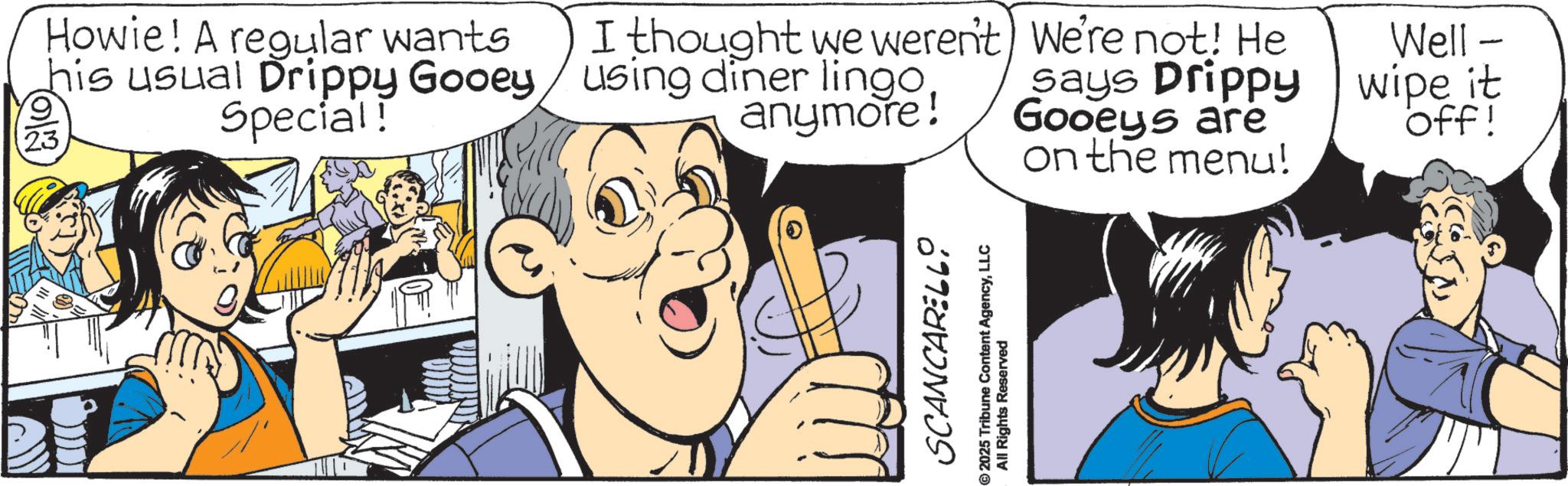 Graphics OCR: 23 Howie! A regular wants his usual Drippy Gooey Special! I thought we weren't) We're not! He using diner lingoanymore! says Drippy Gooeys are on the menu! SCANCARELLO 2025 Tribune Content AgencyLLC All Rights Reserved Well - wipe it off! 23 Howie ! A regular wants his usual Drippy Gooey Special ! I thought we weren't ) We're not ! He using diner lingoanymore ! says Drippy Gooeys are on the menu ! SCANCARELLO 2025 Tribune Content AgencyLLC All Rights Reserved Well - wipe it off !