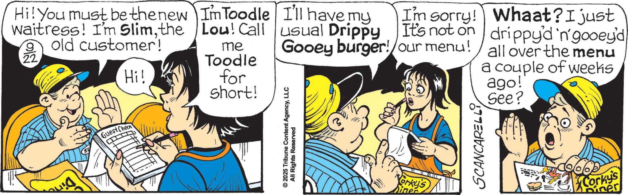 Fictional character OCR: Guest Check Hi! You must be the new waitress! I'm Slimthe 9 old customer! Im Toodle Lou! Call 22 Hi! me Toodle for short! I'll have my usual Drippy Gooey burger! I'm sorry! It's not on our menu! Whaat? I just drippy'd 'n' gooey'd all over the menu a couple of weeks ago! See? © 2025 Tribune Content AgencyLLC All Rights Reserved Yorky's SCANCARELLI Corky's sines Guest Check Hi ! You must be the new waitress ! I'm Slimthe 9 old customer ! Im Toodle Lou ! Call 22 Hi ! me Toodle for short ! I'll have my usual Drippy Gooey burger ! I'm sorry ! It's not on our menu ! Whaat ? I just drippy'd ' n ' gooey'd all over the menu a couple of weeks ago ! See ? © 2025 Tribune Content AgencyLLC All Rights Reserved Yorky's SCANCARELLI Corky's sines