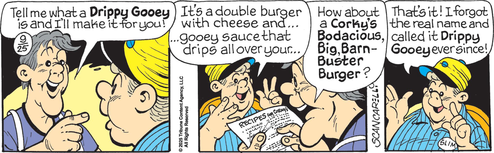 Fictional character OCR: Tell me what a Drippy Gooey) It's a double burger is and I'll make it for you! with cheese and... 25 ... gooey sauce that drips all over your... How about That's it! I forgot a Corky's the real name and Bodaciouscalled it Drippy BigBarn- Gooey ever since! ©2025 Tribune Content AgencyLLC All Rights Reserved RECIPES FOR CORKY'S Buster Burger? SCANCARELL (SLIM) Tell me what a Drippy Gooey ) It's a double burger is and I'll make it for you ! with cheese and ... 25 ... gooey sauce that drips all over your ... How about That's it ! I forgot a Corky's the real name and Bodaciouscalled it Drippy BigBarn- Gooey ever since ! © 2025 Tribune Content AgencyLLC All Rights Reserved RECIPES FOR CORKY'S Buster Burger ? SCANCARELL ( SLIM )