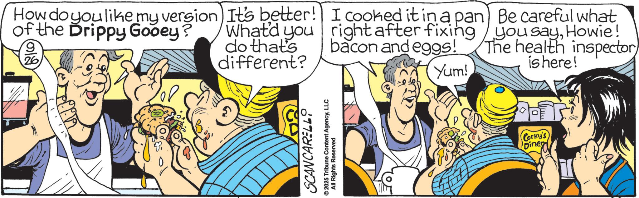 Graphics OCR: How do you like my version of the Drippy Gooey? 9 (212) 26 It's better! What'd you do that's different? I cooked it in a pan right after fixing bacon and eggs! Yum! SCANCARELLO 2025 Tribune Content AgencyLLC All Rights Reserved Be careful what you sayHowie! The health inspector is here! Corky's Diner How do you like my version of the Drippy Gooey ? 9 ( 212 ) 26 It's better ! What'd you do that's different ? I cooked it in a pan right after fixing bacon and eggs ! Yum ! SCANCARELLO 2025 Tribune Content AgencyLLC All Rights Reserved Be careful what you sayHowie ! The health inspector is here ! Corky's Diner