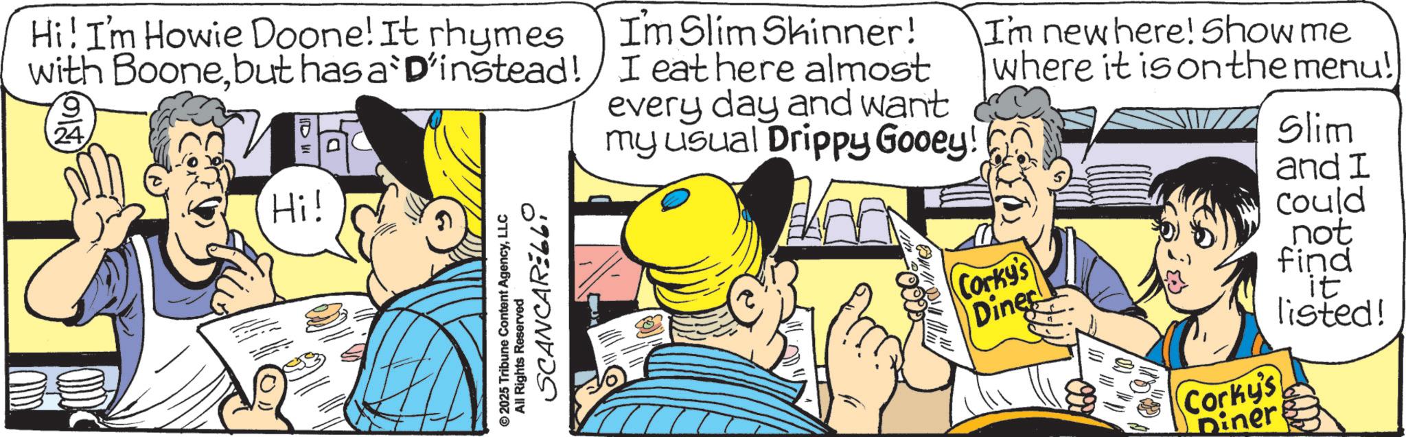 Publication OCR: Hi! I'm Howie Doone! It rhymes with Boonebut has a D'instead! 9 24 I'm Slim Skinner! I eat here almost every day and want my usual Drippy Gooey! I'm new here! Show me where it is on the menu!) Slim Hi! ©2025 Tribune Content AgencyLLC All Rights Reserved ö SCANCARELLY Corky's Dines 9) Corky's Diner and I Could not find it listed! Hi ! I'm Howie Doone ! It rhymes with Boonebut has a D'instead ! 9 24 I'm Slim Skinner ! I eat here almost every day and want my usual Drippy Gooey ! I'm new here ! Show me where it is on the menu ! ) Slim Hi ! © 2025 Tribune Content AgencyLLC All Rights Reserved ö SCANCARELLY Corky's Dines 9 ) Corky's Diner and I Could not find it listed !