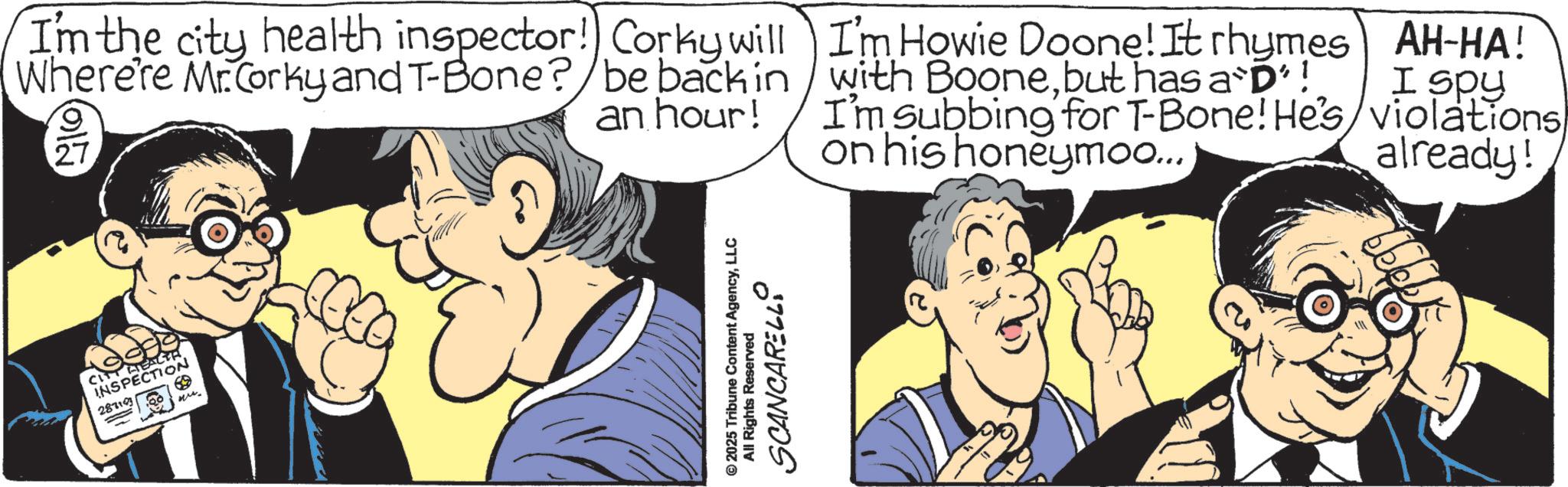 Publication OCR: CITY HEALTH INSPECTION 287107 69 Mr. I'm the city health inspector! Corky will Where're Mr.Corky and T-Bone? be back in an hour! I'm Howie Doone! It rhymes AH-HA! with Boonebut has a D'! I spy I'm subbing for T-Bone! He's/violations on his honeymoo... already! © 2025 Tribune Content AgencyLLC SCANCARELLO All Rights Reserved CITY HEALTH INSPECTION 287107 69 Mr. I'm the city health inspector ! Corky will Where're Mr.Corky and T - Bone ? be back in an hour ! I'm Howie Doone ! It rhymes AH - HA ! with Boonebut has a D ' ! I spy I'm subbing for T - Bone ! He's / violations on his honeymoo ... already ! © 2025 Tribune Content AgencyLLC SCANCARELLO All Rights Reserved