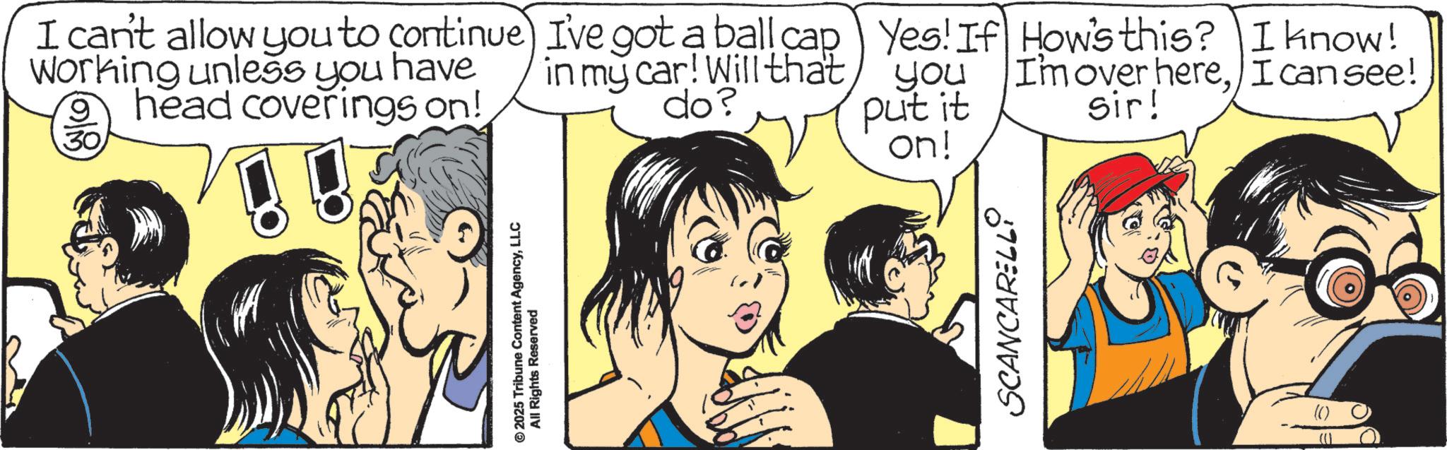 Comic book OCR: © 2025 Tribune Content AgencyLLC All Rights Reserved I can't allow you to continue) I've got a ball cap Working unless you have head coverings on! 30 in my car! Will that do? Yes! If How's this? I know! you I'm over hereI can see! put it on! sir! SCANCARELLO © 2025 Tribune Content AgencyLLC All Rights Reserved I can't allow you to continue ) I've got a ball cap Working unless you have head coverings on ! 30 in my car ! Will that do ? Yes ! If How's this ? I know ! you I'm over hereI can see ! put it on ! sir ! SCANCARELLO