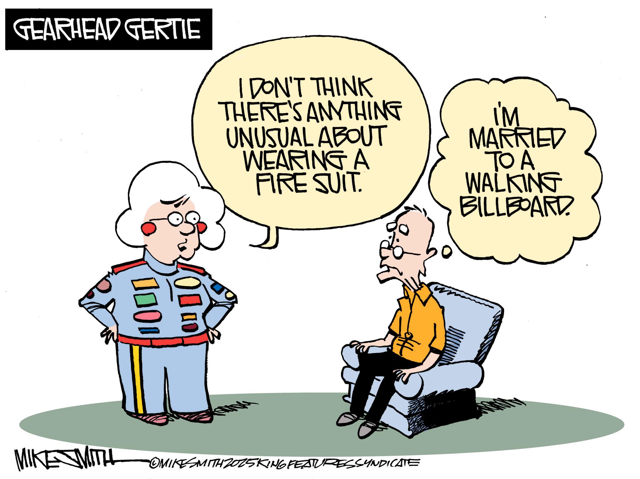Comics OCR: GEARHEAD GERTIE I DON'T THINK THERE'S ANYTHING UNUSUAL ABOUT WEARING A FIRE SUIT. I'M MARRIED TO A WALKING BILLBOARD 100 ON DO MIKE MITH OMIKESMITH2025KING FEATURESSYNDICATE GEARHEAD GERTIE I DON'T THINK THERE'S ANYTHING UNUSUAL ABOUT WEARING A FIRE SUIT . I'M MARRIED TO A WALKING BILLBOARD 100 ON DO MIKE MITH OMIKESMITH2025KING FEATURESSYNDICATE