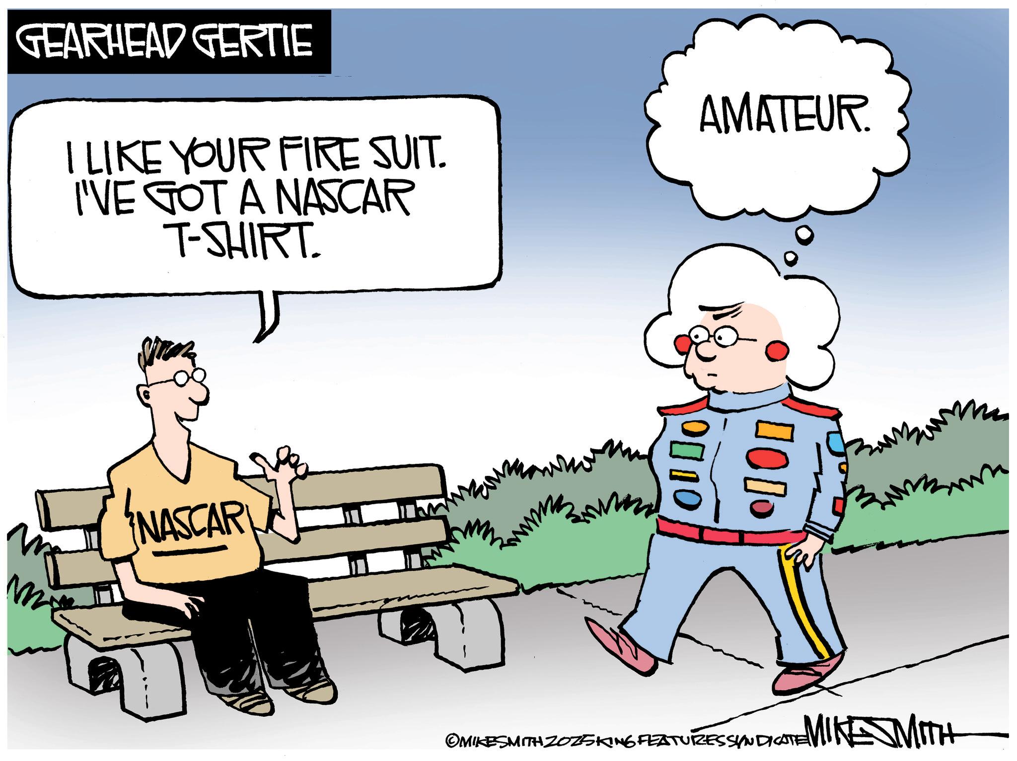 Photo caption OCR: GEARHEAD GERTIE I LIKE YOUR FIRE SUIT. I'VE GOT A NASCAR T-SHIRT. me NASCAR AMATEUR. ???? 0010 OMIKESMITH ZOZSKING FEATURES SYNDICATE MIKE MITH GEARHEAD GERTIE I LIKE YOUR FIRE SUIT . I'VE GOT A NASCAR T - SHIRT . me NASCAR AMATEUR . ???? 0010 OMIKESMITH ZOZSKING FEATURES SYNDICATE MIKE MITH