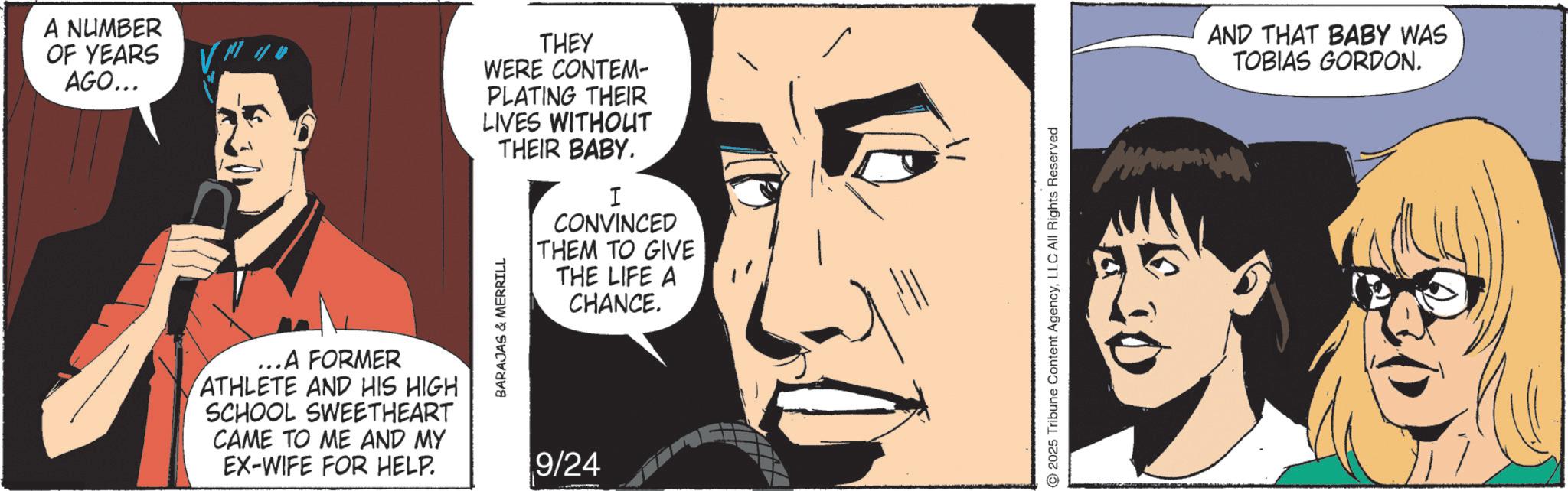 Comic book OCR: A NUMBER OF YEARS AGO... ..A FORMER ATHLETE AND HIS HIGH SCHOOL SWEETHEART CAME TO ME AND MY EX-WIFE FOR HELP. THEY WERE CONTEM- PLATING THEIR LIVES WITHOUT BARAJAS & MERRILL THEIR BABY. I CONVINCED THEM TO GIVE THE LIFE A CHANCE. 9/24 2025 Tribune Content AgencyLLC All Rights Reserved ©2 AND THAT BABY WAS TOBIAS GORDON. A NUMBER OF YEARS AGO ... ..A FORMER ATHLETE AND HIS HIGH SCHOOL SWEETHEART CAME TO ME AND MY EX - WIFE FOR HELP . THEY WERE CONTEM- PLATING THEIR LIVES WITHOUT BARAJAS & MERRILL THEIR BABY . I CONVINCED THEM TO GIVE THE LIFE A CHANCE . 9/24 2025 Tribune Content AgencyLLC All Rights Reserved © 2 AND THAT BABY WAS TOBIAS GORDON .