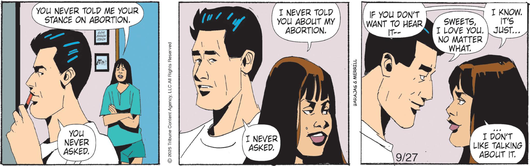 Animated cartoon OCR: YOU NEVER TOLD ME YOUR STANCE ON ABORTION. YOU NEVER ASKED. Leve LOUGH COACH 2025 Tribune Content AgencyLLC All Rights Reserved I NEVER ASKED. I NEVER TOLD YOU ABOUT MY ABORTION. IF YOU DON'T WANT TO HEAR IT-- SWEETSI LOVE YOU. NO MATTER WHAT. I KNOW. IT'S JUST... BARAJAS & MERRILL 9/27 I DON'T LIKE TALKING ABOUT IT. YOU NEVER TOLD ME YOUR STANCE ON ABORTION . YOU NEVER ASKED . Leve LOUGH COACH 2025 Tribune Content AgencyLLC All Rights Reserved I NEVER ASKED . I NEVER TOLD YOU ABOUT MY ABORTION . IF YOU DON'T WANT TO HEAR IT-- SWEETSI LOVE YOU . NO MATTER WHAT . I KNOW . IT'S JUST ... BARAJAS & MERRILL 9/27 I DON'T LIKE TALKING ABOUT IT .