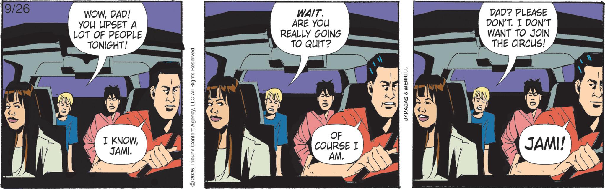 Comics OCR: 9/26 WOWDAD! YOU UPSET A LOT OF PEOPLE TONIGHT! I KNOWJAMI. 30 2025 Tribune Content AgencyLLC All Rights Reserved WAIT. ARE YOU REALLY GOING TO QUIT? OF COURSE I AM. BARAJAS & MERRILL DAD? PLEASE DON'T. I DON'T WANT TO JOIN THE CIRCUS! JAMI! 9/26 WOWDAD ! YOU UPSET A LOT OF PEOPLE TONIGHT ! I KNOWJAMI . 30 2025 Tribune Content AgencyLLC All Rights Reserved WAIT . ARE YOU REALLY GOING TO QUIT ? OF COURSE I AM . BARAJAS & MERRILL DAD ? PLEASE DON'T . I DON'T WANT TO JOIN THE CIRCUS ! JAMI !