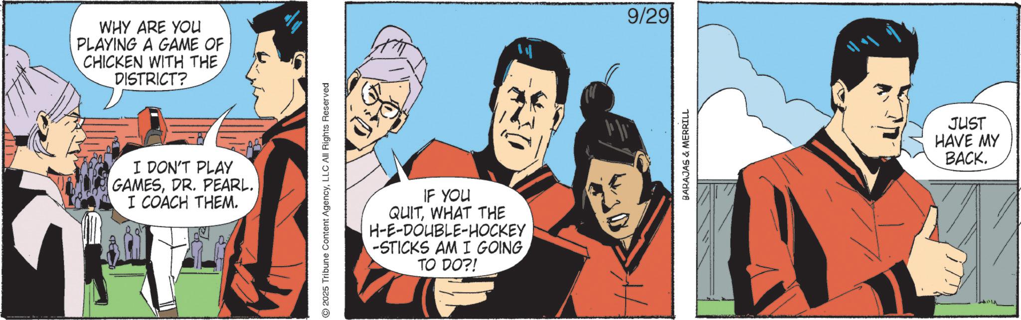 Publication OCR: WHY ARE YOU PLAYING A GAME OF CHICKEN WITH THE DISTRICT? I DON'T PLAY GAMESDR. PEARL. I COACH THEM. 2025 Tribune Content AgencyLLC All Rights Reserved IF YOU QUITWHAT THE H-E-DOUBLE-HOCKEY -STICKS AM I GOINGTO DO?! ? 9/29 BARAJAS & MERRILL JUST HAVE MY BACK. WHY ARE YOU PLAYING A GAME OF CHICKEN WITH THE DISTRICT ? I DON'T PLAY GAMESDR . PEARL . I COACH THEM . 2025 Tribune Content AgencyLLC All Rights Reserved IF YOU QUITWHAT THE H - E - DOUBLE - HOCKEY -STICKS AM I GOINGTO DO ?! ? 9/29 BARAJAS & MERRILL JUST HAVE MY BACK .