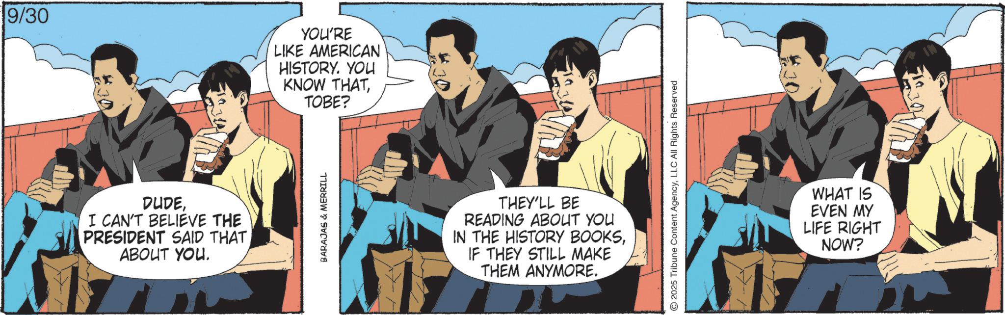 Animated cartoon OCR: 9/30 YOU'RE LIKE AMERICAN HISTORY. YOU KNOW THATTOBE? DUDEI CAN'T BELIEVE THE PRESIDENT SAID THAT ABOUT YOU. BARAJAS & MERRILL THEY'LL BE READING ABOUT YOU IN THE HISTORY BOOKSIF THEY STILL MAKE THEM ANYMORE. ©2025 Tribune Content AgencyLLC All Rights Reserved WHAT IS EVEN MY LIFE RIGHT NOW? 9/30 YOU'RE LIKE AMERICAN HISTORY . YOU KNOW THATTOBE ? DUDEI CAN'T BELIEVE THE PRESIDENT SAID THAT ABOUT YOU . BARAJAS & MERRILL THEY'LL BE READING ABOUT YOU IN THE HISTORY BOOKSIF THEY STILL MAKE THEM ANYMORE . © 2025 Tribune Content AgencyLLC All Rights Reserved WHAT IS EVEN MY LIFE RIGHT NOW ?