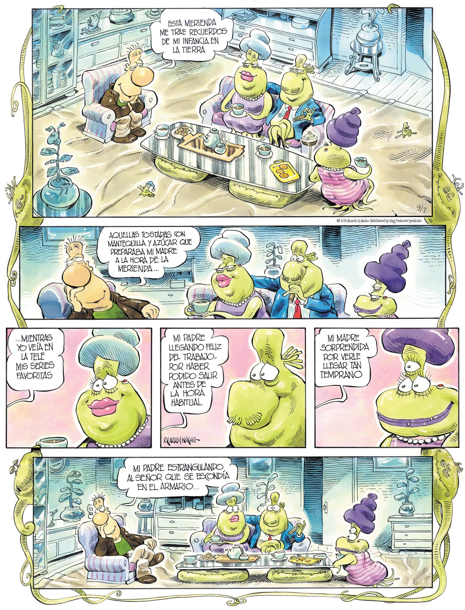 Fictional character OCR: 52 ESTA MERIENDA ME TRAE RECUERDOS DE MI INFANCIA EN LA TIERRA AQUELLAS TOSTADAS CON MANTEQUILLA Y AZÚCAR QUE PREPARABA MI MADRE A LA HORA DE LA MERIENDA... wwwww 9/7 2025 Ricardo & Nacho. Distributed by King Features Syndicate ...MIENTRAS YO VEÍA EN LA TELE MIS SERIES FAVORITAS MI PADRE LLEGANDO FELIZ DEL TRABAJOPOR HABER PODIDO SALIR ANTES DE LA HORA HABITUAL MI MADRE SORPRENDIDA POR VERLE LLEGAR TAN TEMPRANO RICARDONACHO MI PADRE ESTRANGULANDO AL SEÑOR QUE SE ESCONDÍA EN EL ARMARIO... 10 B 7022 52 ESTA MERIENDA ME TRAE RECUERDOS DE MI INFANCIA EN LA TIERRA AQUELLAS TOSTADAS CON MANTEQUILLA Y AZÚCAR QUE PREPARABA MI MADRE A LA HORA DE LA MERIENDA ... wwwww 9/7 2025 Ricardo & Nacho . Distributed by King Features Syndicate ... MIENTRAS YO VEÍA EN LA TELE MIS SERIES FAVORITAS MI PADRE LLEGANDO FELIZ DEL TRABAJOPOR HABER PODIDO SALIR ANTES DE LA HORA HABITUAL MI MADRE SORPRENDIDA POR VERLE LLEGAR TAN TEMPRANO RICARDONACHO MI PADRE ESTRANGULANDO AL SEÑOR QUE SE ESCONDÍA EN EL ARMARIO ... 10 B 7022