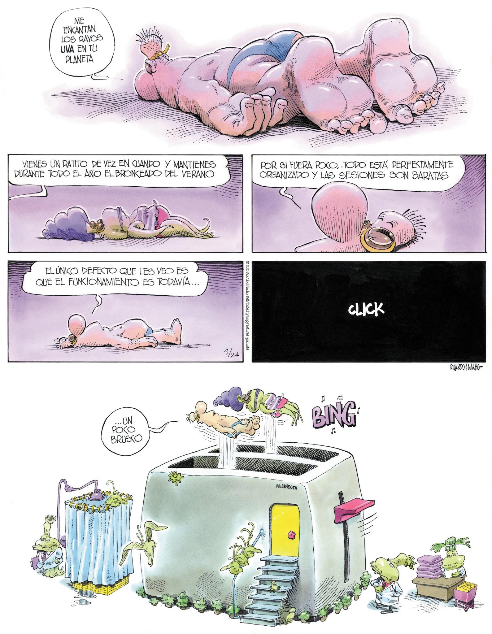 Publication OCR: ME ENKANTAN LOS RAYOS UVA EN TU PLANETA VIENES UN RATITO DE VEZ EN CUANDO Y MANTIENES DURANTE TODO EL AÑO EL BRONCEADO DEL VERANO POR SI FUERA POCOTODO ESTÁ PERFECTAMENTE ORGANIZADO Y LAS SESIONES SON BARATAS EL ÚNICO DEFECTO QUE LES VEO ES QUE EL FUNCIONAMIENTO ES TODAVÍA... UN ???? BRUSCO 2025 Ricardo & Nacho. Distributed by King Features Syndicate 9/24 ALIENSOTA CLICK BING RICARDO & NACHO ME ENKANTAN LOS RAYOS UVA EN TU PLANETA VIENES UN RATITO DE VEZ EN CUANDO Y MANTIENES DURANTE TODO EL AÑO EL BRONCEADO DEL VERANO POR SI FUERA POCOTODO ESTÁ PERFECTAMENTE ORGANIZADO Y LAS SESIONES SON BARATAS EL ÚNICO DEFECTO QUE LES VEO ES QUE EL FUNCIONAMIENTO ES TODAVÍA ... UN ???? BRUSCO 2025 Ricardo & Nacho . Distributed by King Features Syndicate 9/24 ALIENSOTA CLICK BING RICARDO & NACHO
