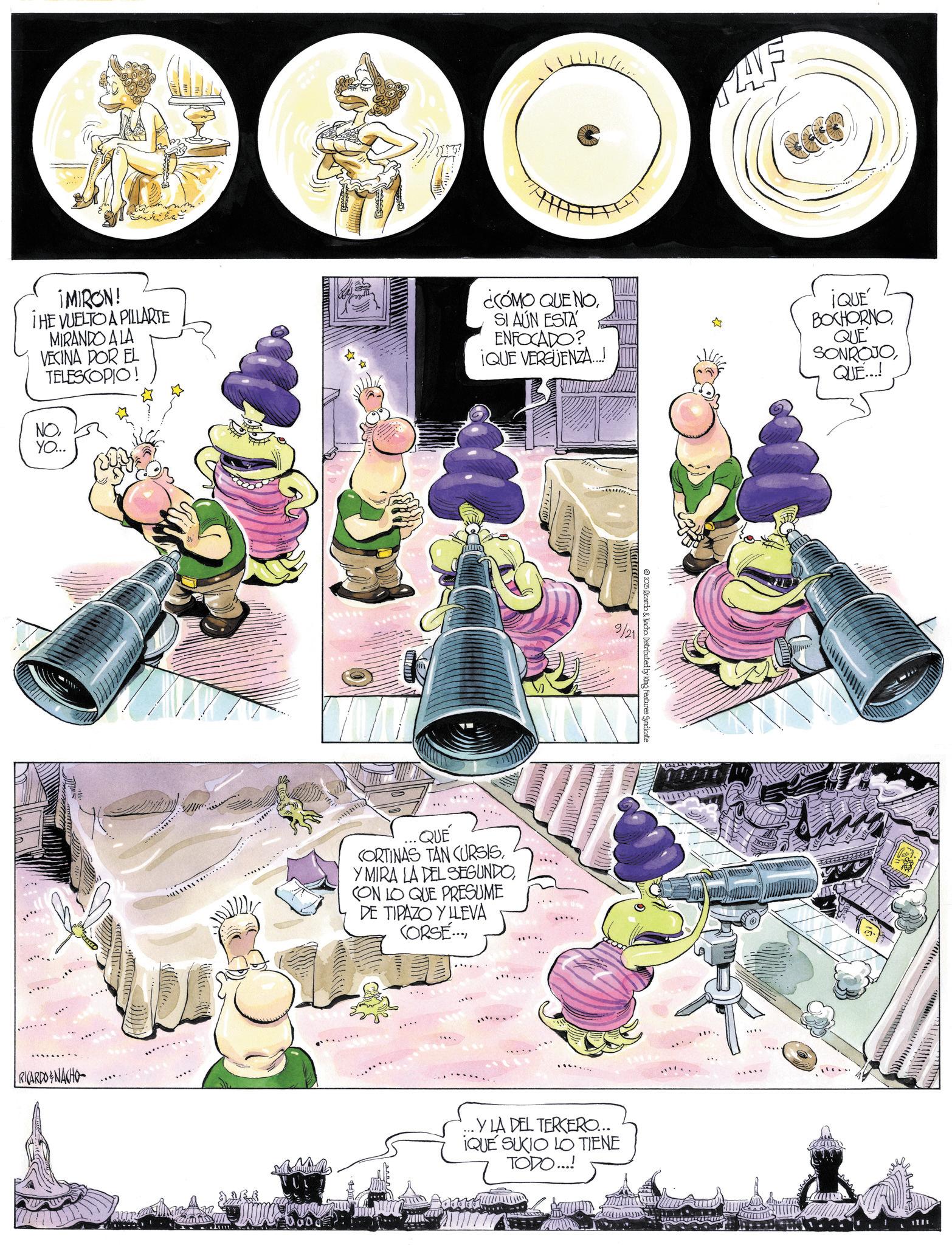 Comic book OCR: AVE ¡MIRON! THE VUELTO A PILLARTE MIRANDO A LA VECINA POR EL TELESCOPIO! NOYO... ¿CÓMO QUE NOSI AÚN ESTA ENFOCADO? ¡QUE VERGÜENZA...! ¡QUÉ BOXHORNO QUE SONROJOQUE...! QUÉ CORTINAS TAN CURSISCON LO QUE PRESUME DE TIPAZO Y LLEVA CORSE... LE 9/21 2025 Ricardo & Nacho. Distributed by King Features Syndicat RICARDONACHO ..Y LA DEL TERCERO... IQUE SUCIO LO TIENE TODO...! 1701 AVE ¡ MIRON ! THE VUELTO A PILLARTE MIRANDO A LA VECINA POR EL TELESCOPIO ! NOYO ... ¿ CÓMO QUE NOSI AÚN ESTA ENFOCADO ? ¡ QUE VERGÜENZA ... ! ¡ QUÉ BOXHORNO QUE SONROJOQUE ... ! QUÉ CORTINAS TAN CURSISY MIRA LA DEL SEGUNDOCON LO QUE PRESUME DE TIPAZO Y LLEVA CORSE ... LE 9/21 2025 Ricardo & Nacho . Distributed by King Features Syndicat RICARDONACHO ..Y LA DEL TERCERO ... IQUE SUCIO LO TIENE TODO ... ! 1701