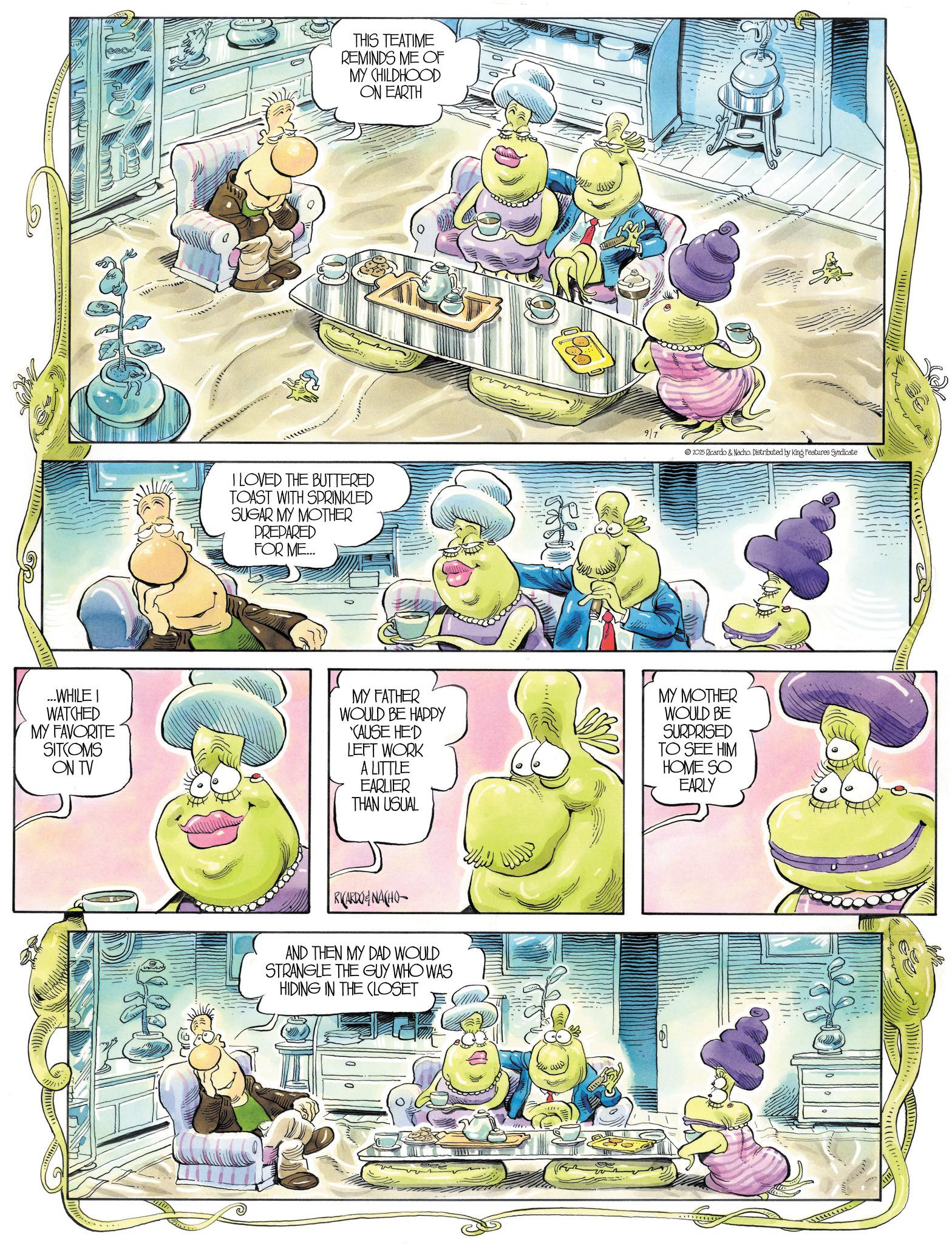 Fictional character OCR: THIS TEATIME REMINDS ME OF MY CHILDHOOD ON EARTH I LOVED THE BUTTERED TOAST WITH SPRINKLED SUGAR MY MOTHER PREPARED FOR ME... # 97 2025 Ricardo & Nacho. Distributed by King Features Syndicate ...WHILE I WATCHED MY FAVORITE SITCOMS ON TV MY FATHER WOULD BE HAPPY CAUSE HE'D LEFT WORK A LITTLE EARLIER THAN USUAL MY MOTHER WOULD BE SURPRISED TO SEE HIM HOME SO EARLY RICARDONACHO AND THEN MY DAD WOULD STRANGLE THE GUY WHO WAS HIDING IN THE CLOSET www www j ! ! ! ! ! ! ! ! !! C THIS TEATIME REMINDS ME OF MY CHILDHOOD ON EARTH I LOVED THE BUTTERED TOAST WITH SPRINKLED SUGAR MY MOTHER PREPARED FOR ME ... # 97 2025 Ricardo & Nacho . Distributed by King Features Syndicate ... WHILE I WATCHED MY FAVORITE SITCOMS ON TV MY FATHER WOULD BE HAPPY CAUSE HE'D LEFT WORK A LITTLE EARLIER THAN USUAL MY MOTHER WOULD BE SURPRISED TO SEE HIM HOME SO EARLY RICARDONACHO AND THEN MY DAD WOULD STRANGLE THE GUY WHO WAS HIDING IN THE CLOSET www www j ! ! ! ! ! ! ! ! !! C