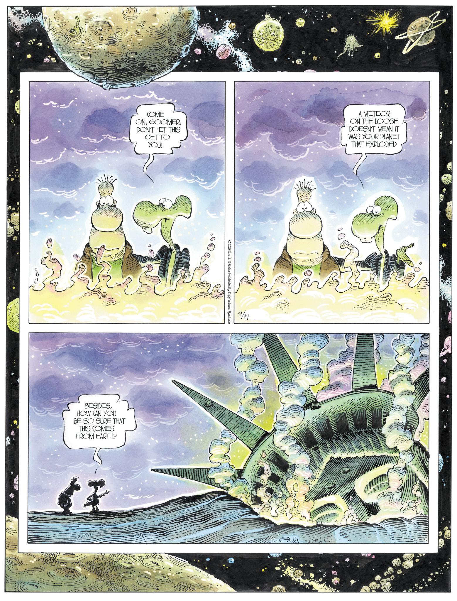 Animated cartoon OCR: COME ONDON'T LET THIS GET TO YOU! A METEOR ON THE LOOSE DOESN'T MEAN IT WAS YOUR PLANET THAT EXPLODED BESIDESHOW CAN YOU BE SO SURE THAT THIS COMES FROM EARTH? 2025 Ricardo & Nacho. Distributed by King Features Syndicate 9/17 COME ONDON'T LET THIS GET TO YOU ! A METEOR ON THE LOOSE DOESN'T MEAN IT WAS YOUR PLANET THAT EXPLODED BESIDESHOW CAN YOU BE SO SURE THAT THIS COMES FROM EARTH ? 2025 Ricardo & Nacho . Distributed by King Features Syndicate 9/17