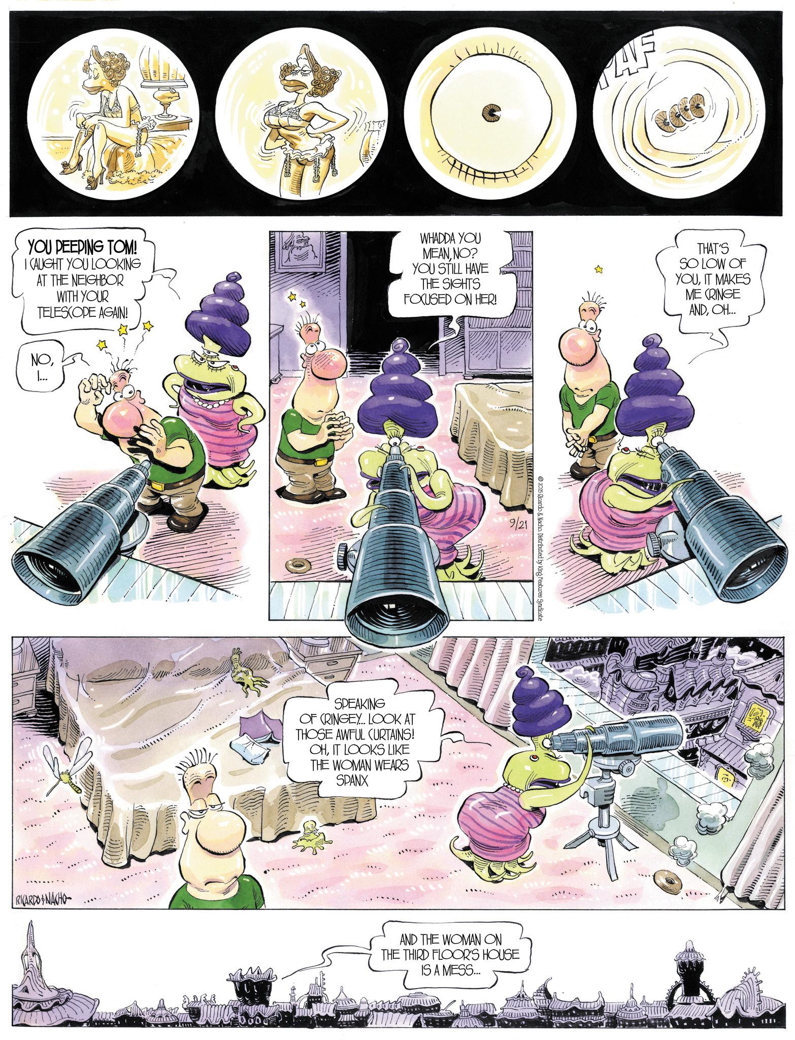Comic book OCR: AVE YOU PEEPING TOM! I CAUGHT YOU LOOKING AT THE NEIGHBOR WITH YOUR TELESCOPE AGAIN! WHADDA YOU MEANNO? YOU STILL HAVE THE SIGHTS FOCUSED ON HER! THAT'S SO LOW OF YOUIT MAKES ME CRINGE ANDOH... NORICARDONACHO SPEAKING OF CRINGEY... LOOK AT THOSE AWFUL CURTAINS! OHIT LOOKS LIKE THE WOMAN WEARS SPANX 9/21 © 2025 Ricardo & Nacho. Distributed by King Features Syndicate AND THE WOMAN ON THE THIRD FLOOR'S HOUSE IS A MESS... 1701 AVE YOU PEEPING TOM ! I CAUGHT YOU LOOKING AT THE NEIGHBOR WITH YOUR TELESCOPE AGAIN ! WHADDA YOU MEANNO ? YOU STILL HAVE THE SIGHTS FOCUSED ON HER ! THAT'S SO LOW OF YOUIT MAKES ME CRINGE ANDOH ... NORICARDONACHO SPEAKING OF CRINGEY ... LOOK AT THOSE AWFUL CURTAINS ! OHIT LOOKS LIKE THE WOMAN WEARS SPANX 9/21 © 2025 Ricardo & Nacho . Distributed by King Features Syndicate AND THE WOMAN ON THE THIRD FLOOR'S HOUSE IS A MESS ... 1701