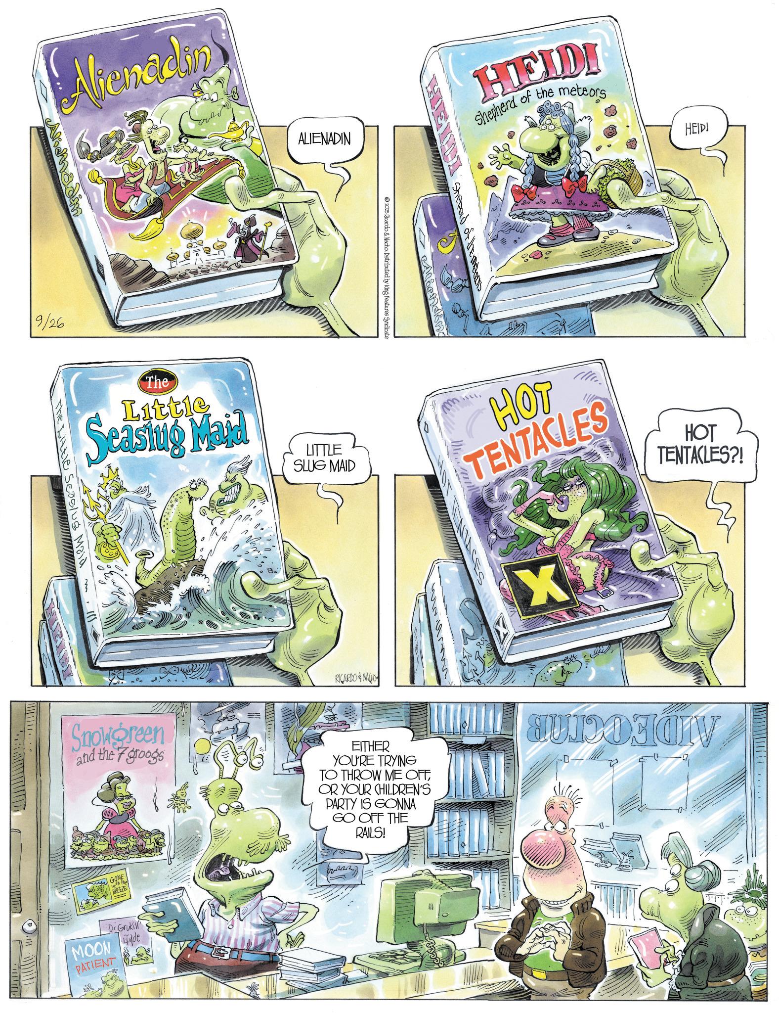 Graphics OCR: Alienadin 9/26 ALIENADIN 2025 Ricardo & Nacho Distributed by King Features Syndicate The Little Seasing Maid LITTLE SLUG MAID The Little Seas/us Maid HEIDI Shepherd of the meteors Shepard of the m Aliending RICARDONACIO HEIDI HOT TENTACLES?! m HOT TENTACLES X Snowgreen and the 7 groogs EITHER YOU'RE TRYING TO THROW ME OFFOR YOUR CHILDREN'S PARTY IS GONNA GO OFF THE RAILS! -D GONE with that BREEZE Dr Gruki MOON de PATIENT Alienadin 9/26 ALIENADIN 2025 Ricardo & Nacho Distributed by King Features Syndicate The Little Seasing Maid LITTLE SLUG MAID The Little Seas / us Maid HEIDI Shepherd of the meteors Shepard of the m Aliending RICARDONACIO HEIDI HOT TENTACLES ?! m HOT TENTACLES X Snowgreen and the 7 groogs EITHER YOU'RE TRYING TO THROW ME OFFOR YOUR CHILDREN'S PARTY IS GONNA GO OFF THE RAILS ! -D GONE with that BREEZE Dr Gruki MOON de PATIENT