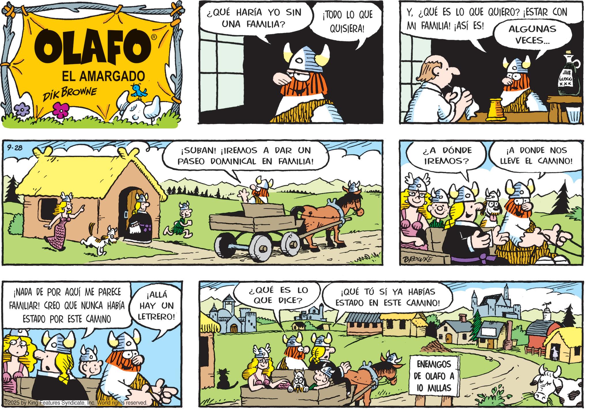 Pack animal OCR: 9-28 OLAFO EL AMARGADO DIK BROWNE ¿QUÉ HARÍA YO SIN UNA FAMILIA? ¡TODO LO QUE QUISIERA! Y. ¿QUÉ ES LO QUE QUIERO? ¡ESTAR CON MI FAMILIA! ¡ASÍ ES! ALGUNAS VECES... GLOCK xxx ¡SUBAN! ¡IREMOS A DAR UN PASEO DOMINICAL EN FAMILIA! ¿A DÓNDE IREMOS? ¡A DONDE NOS LLEVE EL CAMINO! ?? ¡NADA DE POR AQUÍ ME PARECE FAMILIAR! CREO QUE NUNCA HABÍA ESTADO POR ESTE CAMINO ¡ALLÁ HAY UN LETRERO! ¿QUÉ ES LO QUE DICE? 2025 by King Features SyndicateInc. World rights reserved. www.m BROWNE ¡QUÉ TÚ SÍ YA HABÍAS ESTADO EN ESTE CAMINO! ENEMIGOS DE OLAFO A 10 MILLAS 9-28 OLAFO EL AMARGADO DIK BROWNE ¿ QUÉ HARÍA YO SIN UNA FAMILIA ? ¡ TODO LO QUE QUISIERA ! Y. ¿ QUÉ ES LO QUE QUIERO ? ¡ ESTAR CON MI FAMILIA ! ¡ ASÍ ES ! ALGUNAS VECES ... GLOCK xxx ¡ SUBAN ! ¡ IREMOS A DAR UN PASEO DOMINICAL EN FAMILIA ! ¿ A DÓNDE IREMOS ? ¡ A DONDE NOS LLEVE EL CAMINO ! ?? ¡ NADA DE POR AQUÍ ME PARECE FAMILIAR ! CREO QUE NUNCA HABÍA ESTADO POR ESTE CAMINO ¡ ALLÁ HAY UN LETRERO ! ¿ QUÉ ES LO QUE DICE ? 2025 by King Features SyndicateInc. World rights reserved . www.m BROWNE ¡ QUÉ TÚ SÍ YA HABÍAS ESTADO EN ESTE CAMINO ! ENEMIGOS DE OLAFO A 10 MILLAS