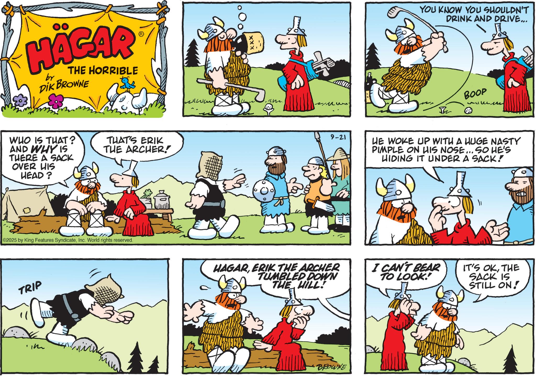 Publication OCR: HÄGAR by THE HORRIBLE DIK BROWNE WHO IS THAT? AND WHY IS THERE A SACK OVER HIS HEAD? THAT'S ERIK THE ARCHER! ©2025 by King Features SyndicateInc. World rights reserved. TRIP ww im. 9-21 HAGARERIK THE ARCHER TUMBLED DOWN THE HILL! BROWNE YOU KNOW YOU SHOULDN'T DRINK AND DRIVE... Th BOOP ??? HE WOKE UP WITH A HUGE NASTY PIMPLE ON HIS NOSE... SO HE'S HIDING IT UNDER A SACK! I CAN'T BEAR TO LOOK! IT'S OKTHE SACK IS STILL ON! HÄGAR by THE HORRIBLE DIK BROWNE WHO IS THAT ? AND WHY IS THERE A SACK OVER HIS HEAD ? THAT'S ERIK THE ARCHER ! © 2025 by King Features SyndicateInc. World rights reserved . TRIP ww im . 9-21 HAGARERIK THE ARCHER TUMBLED DOWN THE HILL ! BROWNE YOU KNOW YOU SHOULDN'T DRINK AND DRIVE ... Th BOOP ??? HE WOKE UP WITH A HUGE NASTY PIMPLE ON HIS NOSE ... SO HE'S HIDING IT UNDER A SACK ! I CAN'T BEAR TO LOOK ! IT'S OKTHE SACK IS STILL ON !