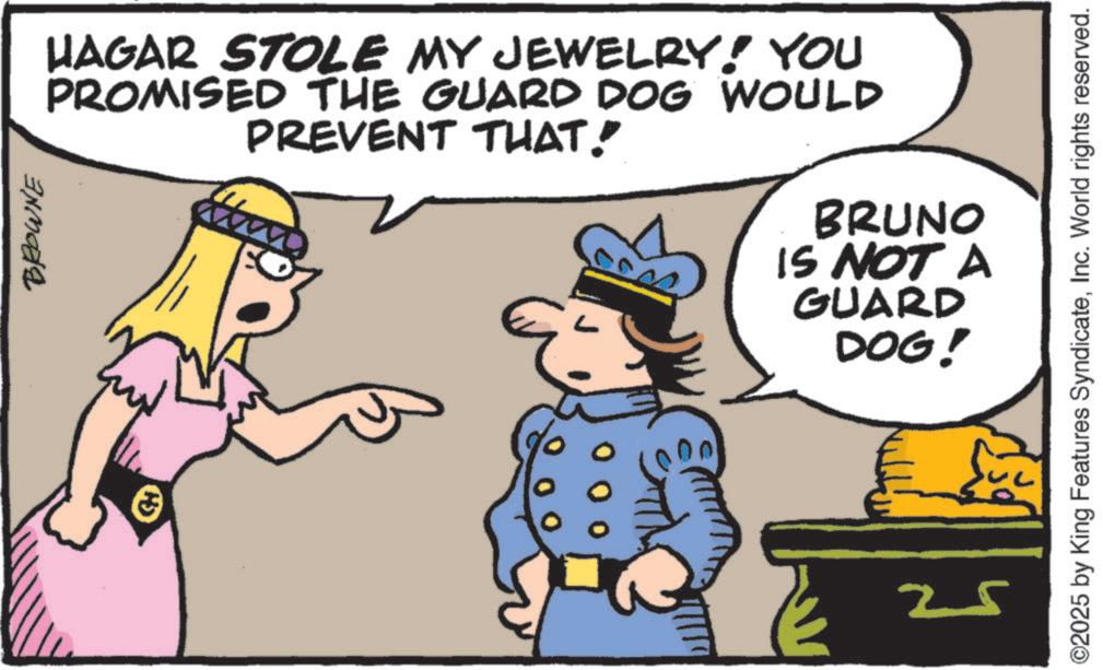 Animated cartoon OCR: BROWNE HAGAR STOLE MY JEWELRY! YOU PROMISED THE GUARD DOG WOULD PREVENT THAT. BRUNO IS NOT A GUARD DOG! ©2025 by King Features SyndicateInc. World rights reserved. 25 BROWNE HAGAR STOLE MY JEWELRY ! YOU PROMISED THE GUARD DOG WOULD PREVENT THAT . BRUNO IS NOT A GUARD DOG ! © 2025 by King Features SyndicateInc. World rights reserved . 25