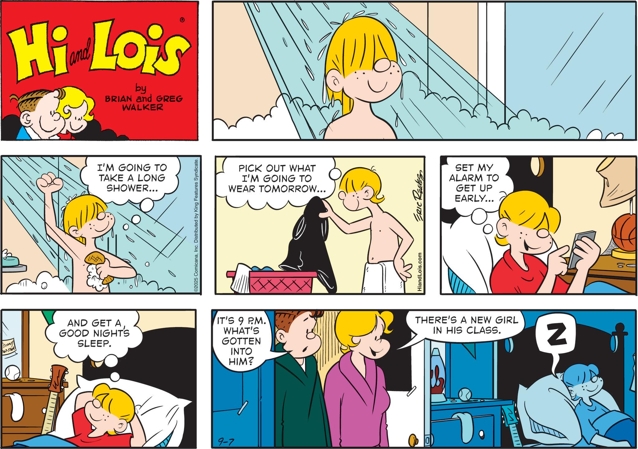 Child OCR: kung 367-5309 Hi Lois by BRIAN and GREG WALKER AND GET A GOOD NIGHTS SLEEP. I'M GOING TO TAKE A LONG SHOWER... ©2025 ComicanaInc. Distributed by King Features Syndicate. 9-7 PICK OUT WHAT I'M GOING TO WEAR TOMORROW... IT'S 9 PM. WHAT'S GOTTEN INTO HIM? HiandLois.com ERIC REAVES SET MY ALARM TO GET UP EARLY... THERE'S A NEW GIRL IN HIS CLASS. M N == kung 367-5309 Hi Lois by BRIAN and GREG WALKER AND GET A GOOD NIGHTS SLEEP . I'M GOING TO TAKE A LONG SHOWER ... © 2025 ComicanaInc. Distributed by King Features Syndicate . 9-7 PICK OUT WHAT I'M GOING TO WEAR TOMORROW ... IT'S 9 PM . WHAT'S GOTTEN INTO HIM ? HiandLois.com ERIC REAVES SET MY ALARM TO GET UP EARLY ... THERE'S A NEW GIRL IN HIS CLASS . M N ==