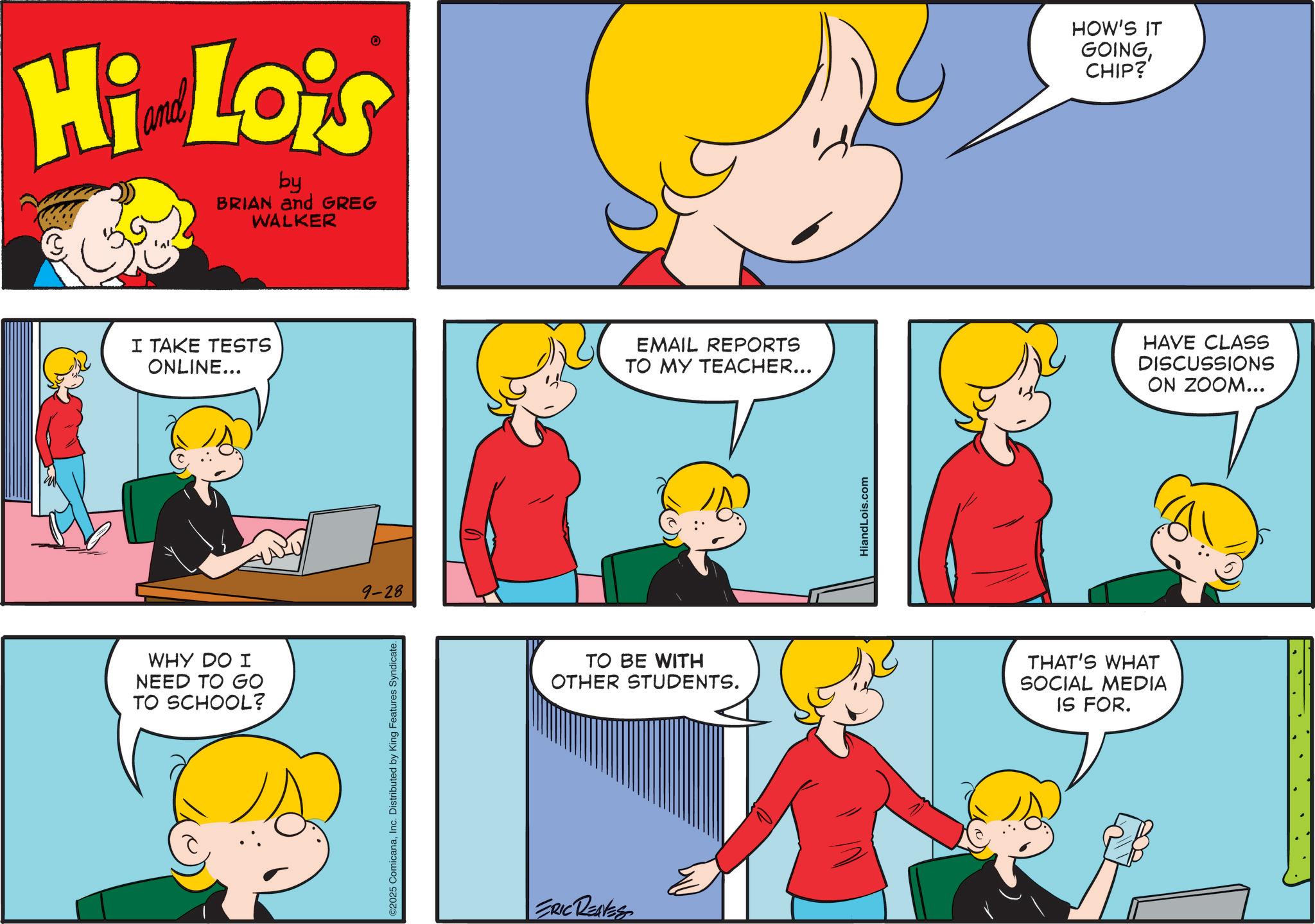 Animated cartoon OCR: Hi Lois by BRIAN and GREG WALKER I TAKE TESTS ONLINE... WHY DO I NEED TO GO TO SCHOOL? 9-28 ©2025 ComicanaInc. Distributed by King Features Syndicate. EMAIL REPORTS TO MY TEACHER... TO BE WITH OTHER STUDENTS. ERIC RENES HiandLois.com THAT'S WHAT SOCIAL MEDIA IS FOR. HOW'S IT GOINGCHIP? HAVE CLASS DISCUSSIONS ON ZOOM... Hi Lois by BRIAN and GREG WALKER I TAKE TESTS ONLINE ... WHY DO I NEED TO GO TO SCHOOL ? 9-28 © 2025 ComicanaInc. Distributed by King Features Syndicate . EMAIL REPORTS TO MY TEACHER ... TO BE WITH OTHER STUDENTS . ERIC RENES HiandLois.com THAT'S WHAT SOCIAL MEDIA IS FOR . HOW'S IT GOINGCHIP ? HAVE CLASS DISCUSSIONS ON ZOOM ...