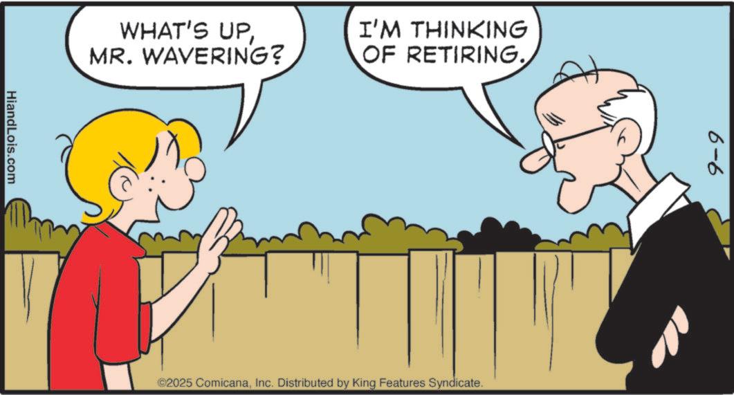 Animated cartoon OCR: WHAT'S UPMR. WAVERING? HiandLois.com I'M THINKING OF RETIRING. ©2025 ComicanaInc. Distributed by King Features Syndicate. 6-6 WHAT'S UPMR . WAVERING ? HiandLois.com I'M THINKING OF RETIRING . © 2025 ComicanaInc. Distributed by King Features Syndicate . 6-6