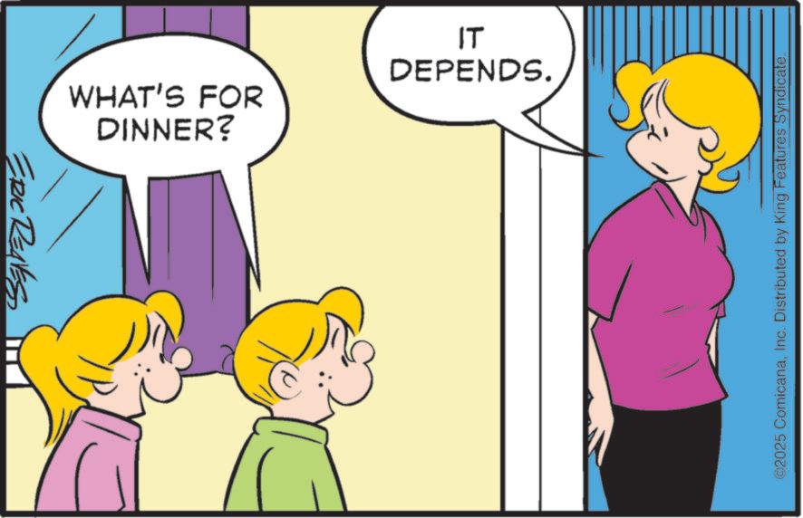 Animation OCR: ERIC REAVES DINNER? WHAT'S FOR IT DEPENDS. ©2025 ComicanaInc. Distributed by King Features Syndicate. ERIC REAVES DINNER ? WHAT'S FOR IT DEPENDS . © 2025 ComicanaInc. Distributed by King Features Syndicate .