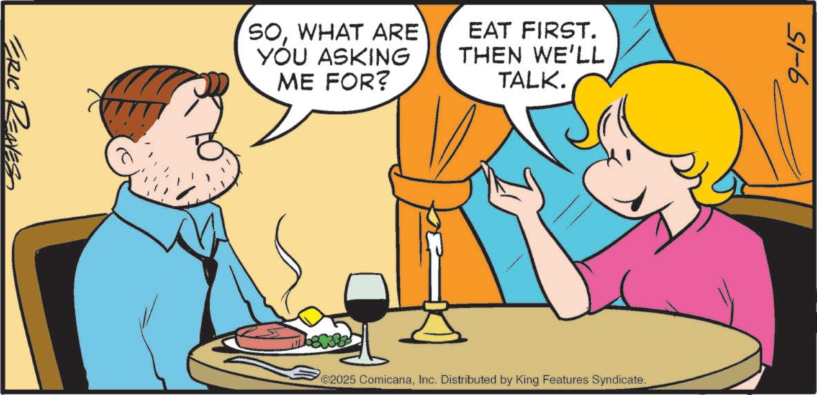 Cocktail OCR: ERIC REAVESS SOWHAT ARE YOU ASKING ME FOR? EAT FIRST. THEN WE'LL TALK. 2025 ComicanaInc. Distributed by King Features Syndicate. 9-15 ERIC REAVESS SOWHAT ARE YOU ASKING ME FOR ? EAT FIRST . THEN WE'LL TALK . 2025 ComicanaInc. Distributed by King Features Syndicate . 9-15