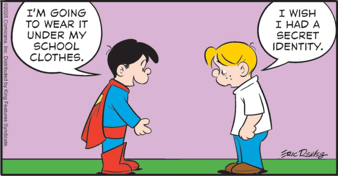 Photo caption OCR: I'M GOING TO WEAR IT UNDER MY SCHOOL CLOTHES. I WISH I HAD A SECRET IDENTITY. @2025 ComicanaInc. Distributed by King Features Syndicate. ERIC REAVES I'M GOING TO WEAR IT UNDER MY SCHOOL CLOTHES . I WISH I HAD A SECRET IDENTITY . @ 2025 ComicanaInc. Distributed by King Features Syndicate . ERIC REAVES