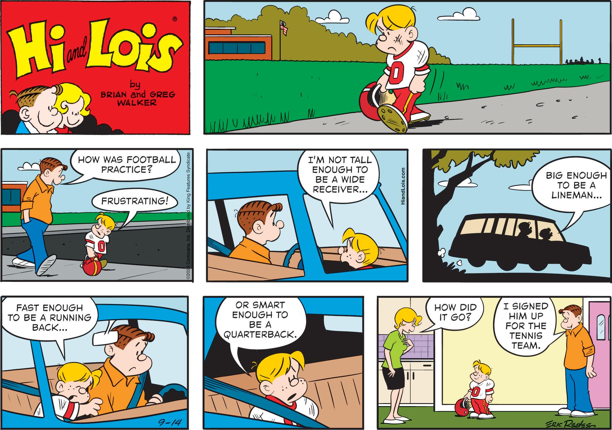 Conversation OCR: Hi Lois by BRIAN and GREG WALKER ???? W FAST ENOUGH TO BE A RUNNING BACK... HOW WAS FOOTBALL PRACTICE? FRUSTRATING! 9-14 micanaInc. Distributed by King Features Syndicate. I'M NOT TALL ENOUGH TO BE A WIDE RECEIVER... HiandLois.com w OR SMART ENOUGH TO BE A QUARTERBACK. HOW DID IT GO? I SIGNED HIM UP FOR THE TENNIS TEAM. ???? www BIG ENOUGH TO BE A LINEMAN... ERIC REAVES Hi Lois by BRIAN and GREG WALKER ???? W FAST ENOUGH TO BE A RUNNING BACK ... HOW WAS FOOTBALL PRACTICE ? FRUSTRATING ! 9-14 micanaInc. Distributed by King Features Syndicate . I'M NOT TALL ENOUGH TO BE A WIDE RECEIVER ... HiandLois.com w OR SMART ENOUGH TO BE A QUARTERBACK . HOW DID IT GO ? I SIGNED HIM UP FOR THE TENNIS TEAM . ???? www BIG ENOUGH TO BE A LINEMAN ... ERIC REAVES