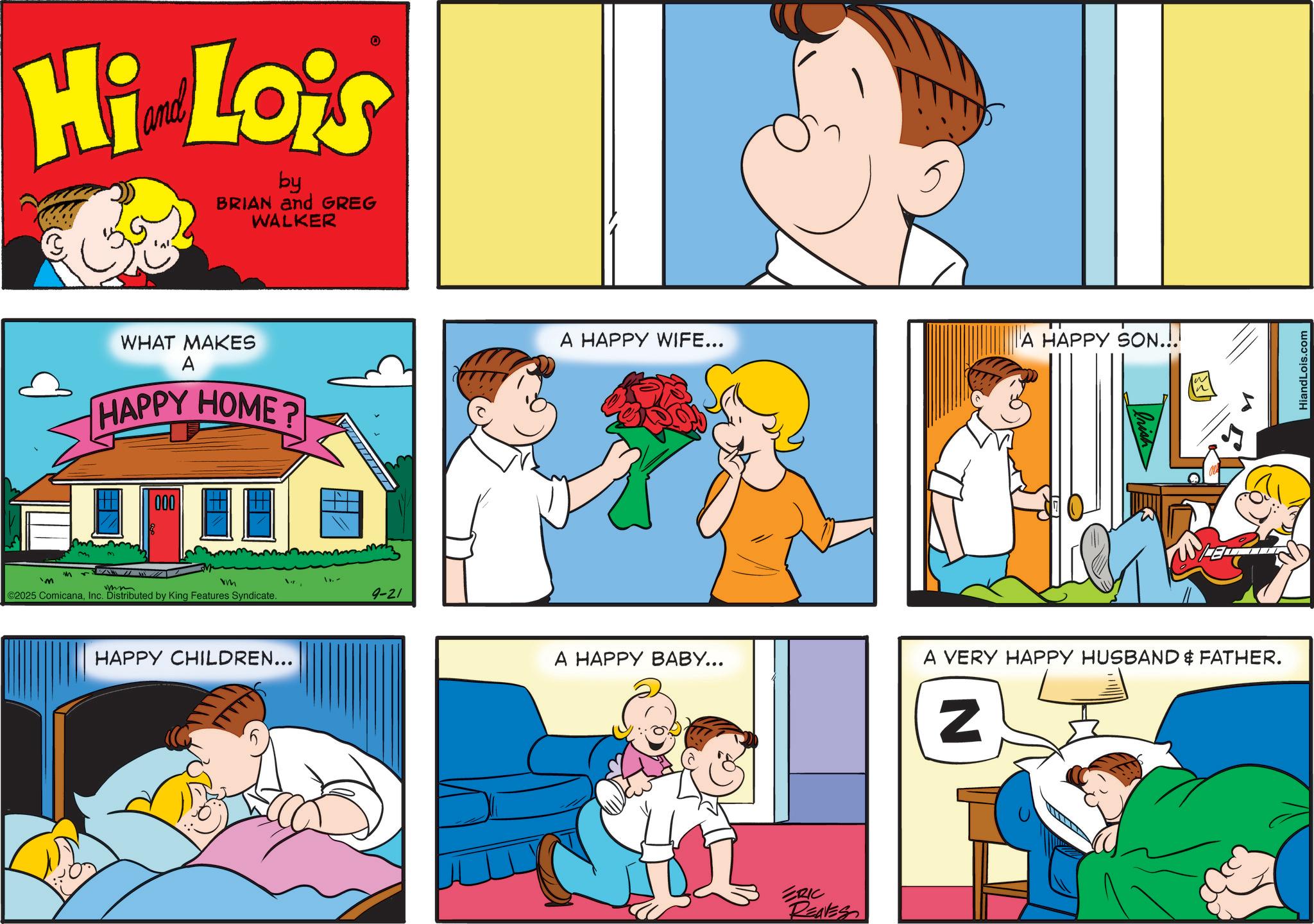 Sharing OCR: Hi Lois by BRIAN and GREG WALKER M 'M WHAT MAKES A HAPPY HOME? 000 vm ©2025 ComicanaInc. Distributed by King Features Syndicate. HAPPY CHILDREN... 1.- 9-21 A HAPPY WIFE... A HAPPY SON...! A HAPPY BABY... ERIC REAVES A VERY HAPPY HUSBAND & FATHER. N HiandLois.com Hi Lois by BRIAN and GREG WALKER M ' M WHAT MAKES A HAPPY HOME ? 000 vm © 2025 ComicanaInc. Distributed by King Features Syndicate . HAPPY CHILDREN ... 1.- 9-21 A HAPPY WIFE ... A HAPPY SON ... ! A HAPPY BABY ... ERIC REAVES A VERY HAPPY HUSBAND & FATHER . N HiandLois.com