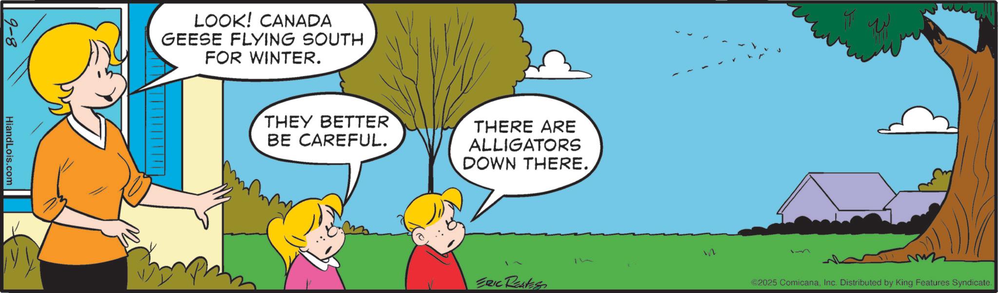 Gesture OCR: 9-8 HiandLois.com LOOK! CANADA GEESE FLYING SOUTH FOR WINTER. THEY BETTER BE CAREFUL. THERE ARE ALLIGATORS DOWN THERE. ERIC Restess ©2025 ComicanaInc. Distributed by King Features Syndicate. 9-8 HiandLois.com LOOK ! CANADA GEESE FLYING SOUTH FOR WINTER . THEY BETTER BE CAREFUL . THERE ARE ALLIGATORS DOWN THERE . ERIC Restess © 2025 ComicanaInc. Distributed by King Features Syndicate .