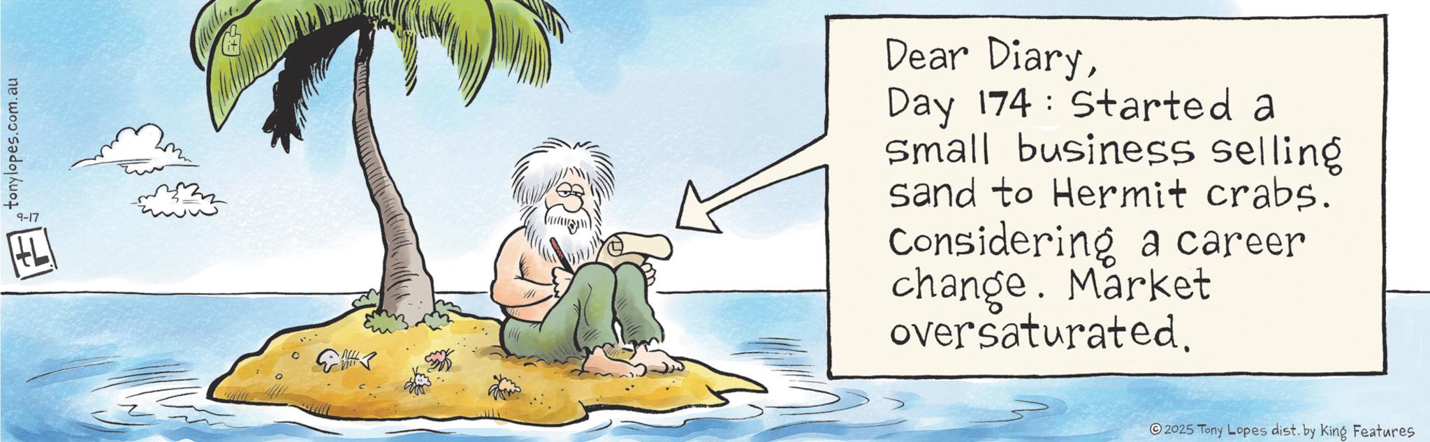 Animation OCR: tonylopes.com.au 9-17 E MIL Dear DiaryDay 174 Started a Small business selling sand to Hermit crabs. Considering a career change. Market oversaturated. 2025 Tony Lopes dist. by King Features tonylopes.com.au 9-17 E MIL Dear DiaryDay 174 Started a Small business selling sand to Hermit crabs . Considering a career change . Market oversaturated . 2025 Tony Lopes dist . by King Features