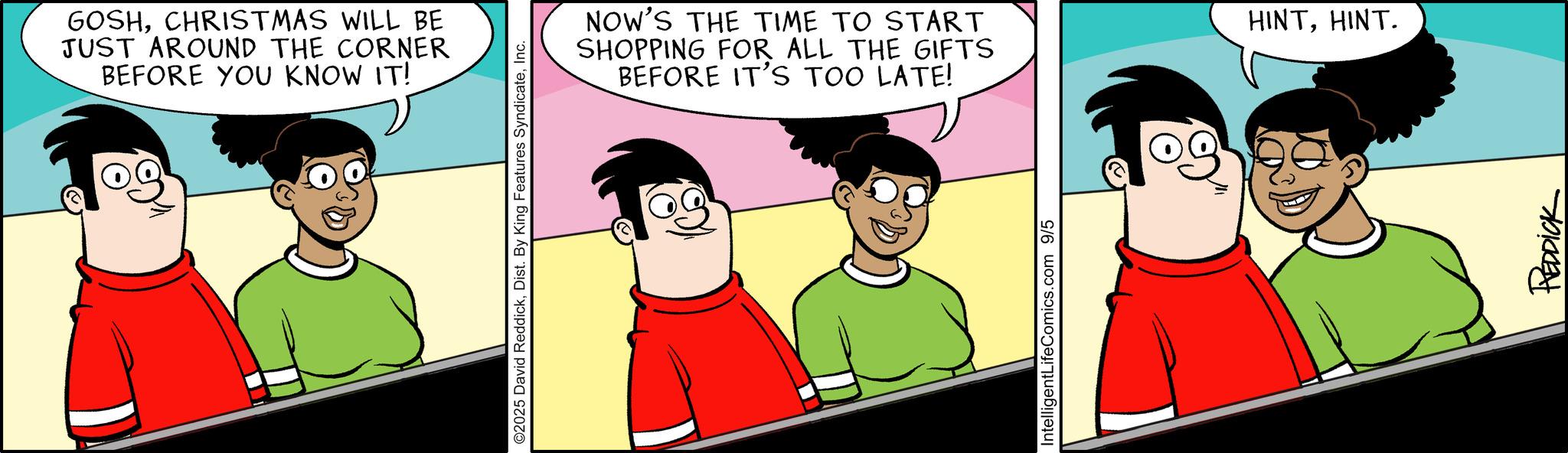 Comic book OCR: GOSHCHRISTMAS WILL BE JUST AROUND THE CORNER BEFORE YOU KNOW IT! ©2025 David ReddickInc. NOW'S THE TIME TO START SHOPPING FOR ALL THE GIFTS BEFORE IT'S TOO LATE! IntelligentLife Comics.com 9/5 HINTHINT. REDDICK GOSHCHRISTMAS WILL BE JUST AROUND THE CORNER BEFORE YOU KNOW IT ! © 2025 David ReddickDist . By King Features SyndicateInc. NOW'S THE TIME TO START SHOPPING FOR ALL THE GIFTS BEFORE IT'S TOO LATE ! IntelligentLife Comics.com 9/5 HINTHINT . REDDICK
