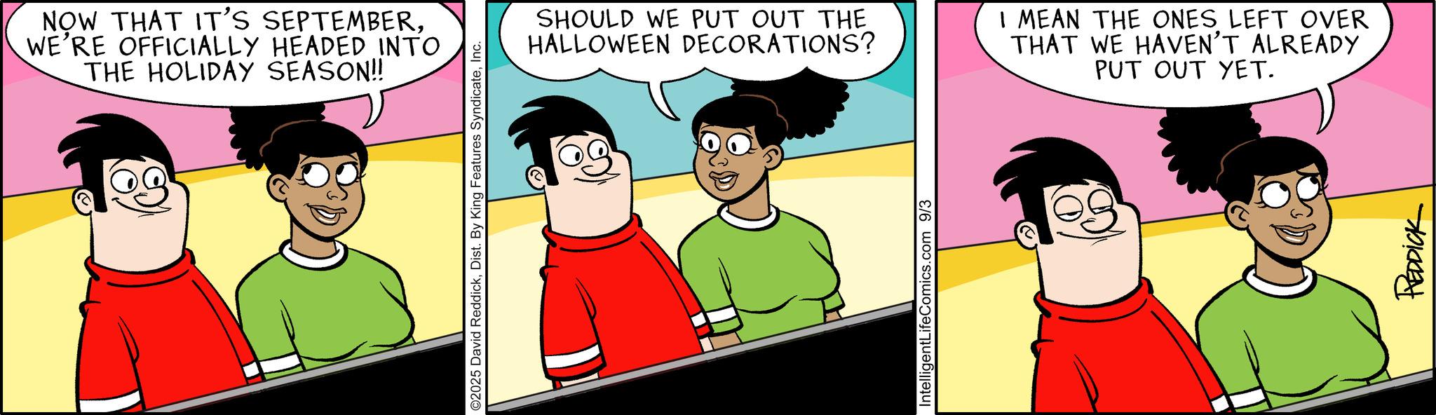 Graphics OCR: NOW THAT IT'S SEPTEMBERWE'RE OFFICIALLY HEADED INTO THE HOLIDAY SEASON!! ©2025 David ReddickInc. SHOULD WE PUT OUT THE HALLOWEEN DECORATIONS? I MEAN THE ONES LEFT OVER THAT WE HAVEN'T ALREADY PUT OUT YET. IntelligentLifeComics.com 9/3 REDDICK NOW THAT IT'S SEPTEMBERWE'RE OFFICIALLY HEADED INTO THE HOLIDAY SEASON !! © 2025 David ReddickDist . By King Features SyndicateInc. SHOULD WE PUT OUT THE HALLOWEEN DECORATIONS ? I MEAN THE ONES LEFT OVER THAT WE HAVEN'T ALREADY PUT OUT YET . IntelligentLifeComics.com 9/3 REDDICK