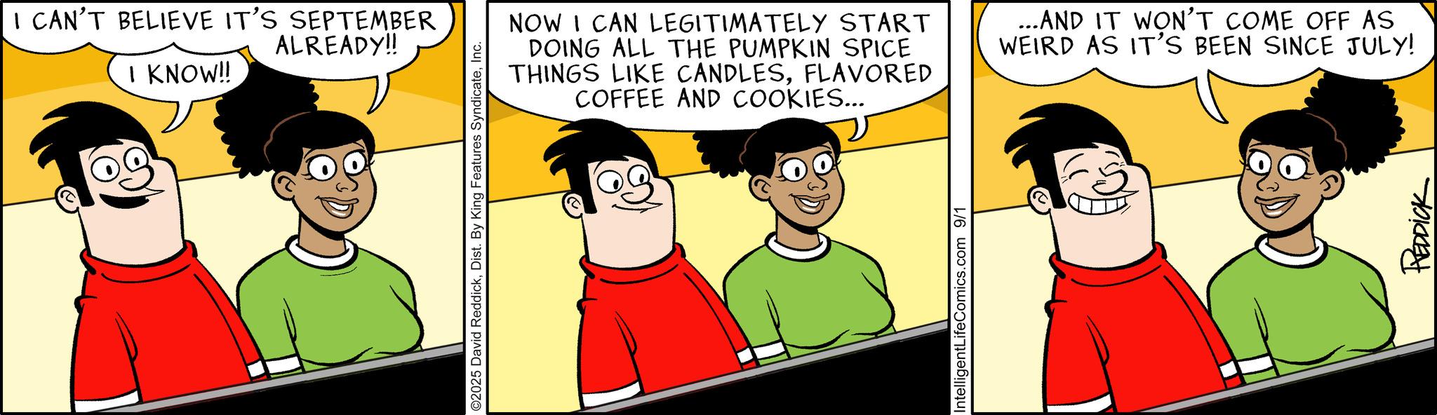 Graphics OCR: I KNOW!! I CAN'T BELIEVE IT'S SEPTEMBER ALREADY!! O2025 David ReddickInc. NOW I CAN LEGITIMATELY START DOING ALL THE PUMPKIN SPICE THINGS LIKE CANDLESFLAVORED COFFEE AND COOKIES... ...AND IT WON'T COME OFF AS WEIRD AS IT'S BEEN SINCE JULY! IntelligentLifeComics.com 9/1 REDDICK I KNOW !! I CAN'T BELIEVE IT'S SEPTEMBER ALREADY !! O2025 David ReddickDist . By King Features SyndicateInc. NOW I CAN LEGITIMATELY START DOING ALL THE PUMPKIN SPICE THINGS LIKE CANDLESFLAVORED COFFEE AND COOKIES ... ... AND IT WON'T COME OFF AS WEIRD AS IT'S BEEN SINCE JULY ! IntelligentLifeComics.com 9/1 REDDICK