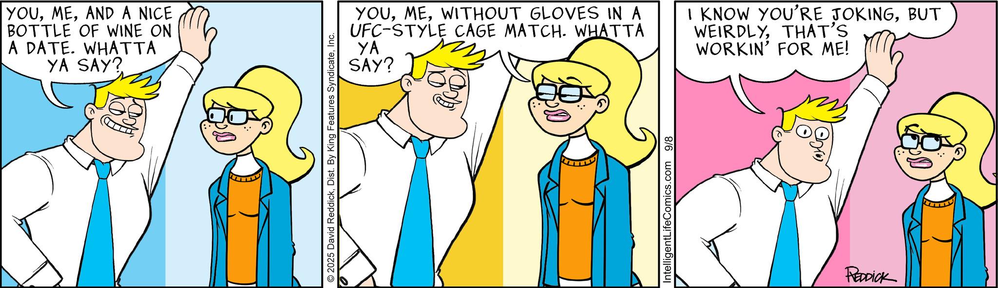 Comics OCR: YOUAND A NICE BOTTLE OF WINE ON A DATE. WHATTA YA SAY? © 2025 David ReddickInc. YOUWITHOUT GLOVES IN A UFC-STYLE CAGE MATCH. WHATTA YA SAY? IntelligentLifeComics.com 9/8 I KNOW YOU'RE JOKINGBUT WEIRDLYTHAT'S WORKIN' FOR ME! REDDICK YOUAND A NICE BOTTLE OF WINE ON A DATE . WHATTA YA SAY ? © 2025 David ReddickDist . By King Features SyndicateInc. YOUWITHOUT GLOVES IN A UFC - STYLE CAGE MATCH . WHATTA YA SAY ? IntelligentLifeComics.com 9/8 I KNOW YOU'RE JOKINGBUT WEIRDLYTHAT'S WORKIN ' FOR ME ! REDDICK