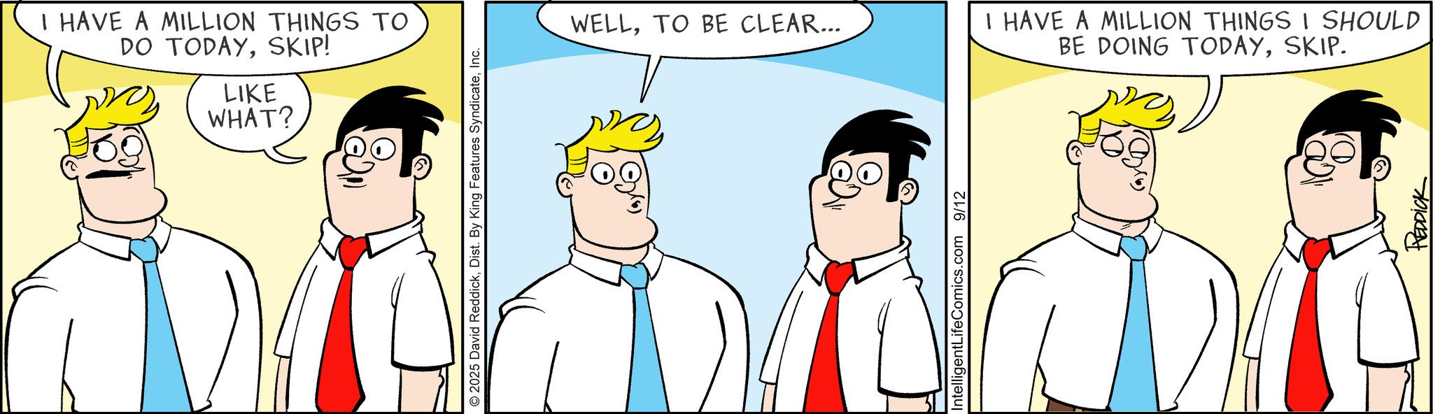 Fiction OCR: I HAVE A MILLION THINGS TO DO TODAYSKIP! LIKE WHAT? 2025 David ReddickInc. WELLTO BE CLEAR... Intelligent LifeComics.com 9/12 I HAVE A MILLION THINGS I SHOULD BE DOING TODAYSKIP. REDDICK I HAVE A MILLION THINGS TO DO TODAYSKIP ! LIKE WHAT ? 2025 David ReddickDist . By King Features SyndicateInc. WELLTO BE CLEAR ... Intelligent LifeComics.com 9/12 I HAVE A MILLION THINGS I SHOULD BE DOING TODAYSKIP . REDDICK