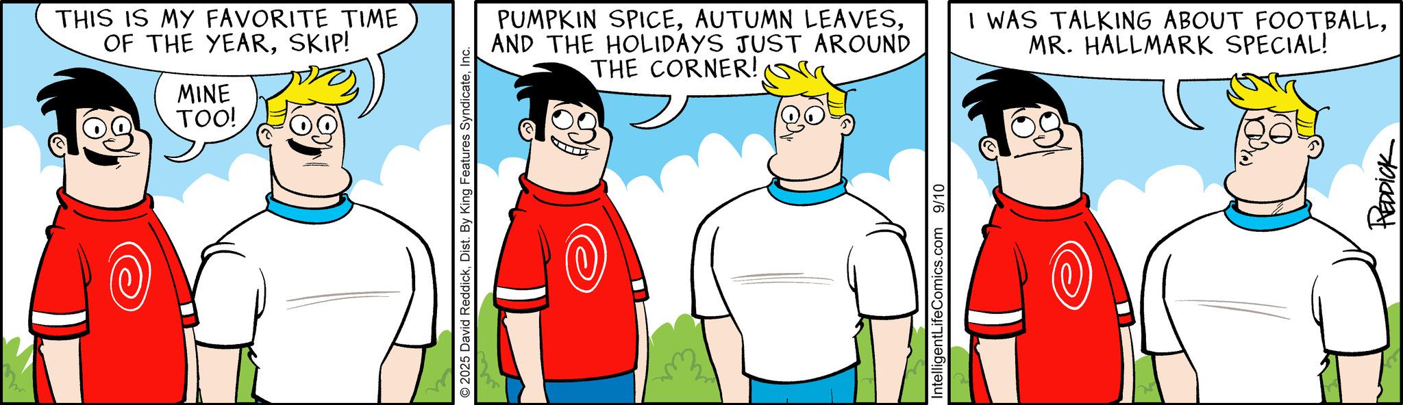 Animated cartoon OCR: THIS IS MY FAVORITE TIME OF THE YEARSKIP! MINE TOO! © 2025 David ReddickInc. PUMPKIN SPICEAND THE HOLIDAYS JUST AROUND THE CORNER! I WAS TALKING ABOUT FOOTBALLMR. HALLMARK SPECIAL! IntelligentLifeComics.com 9/10 REDDICK THIS IS MY FAVORITE TIME OF THE YEARSKIP ! MINE TOO ! © 2025 David ReddickDist . By King Features SyndicateInc. PUMPKIN SPICEAUTUMN LEAVESAND THE HOLIDAYS JUST AROUND THE CORNER ! I WAS TALKING ABOUT FOOTBALLMR . HALLMARK SPECIAL ! IntelligentLifeComics.com 9/10 REDDICK