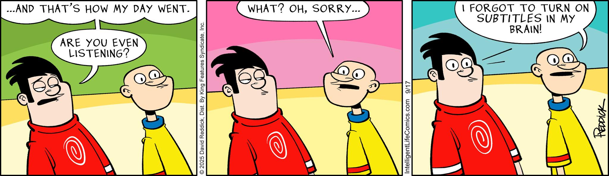 Graphics OCR: ...AND THAT'S HOW MY DAY WENT. ARE YOU EVEN LISTENING? © 2025 David ReddickInc. WHAT? OHSORRY... IntelligentLifeComics.com 9/17 I FORGOT TO TURN ON SUBTITLES IN MY BRAIN! REDDICK ... AND THAT'S HOW MY DAY WENT . ARE YOU EVEN LISTENING ? © 2025 David ReddickDist . By King Features SyndicateInc. WHAT ? OHSORRY ... IntelligentLifeComics.com 9/17 I FORGOT TO TURN ON SUBTITLES IN MY BRAIN ! REDDICK