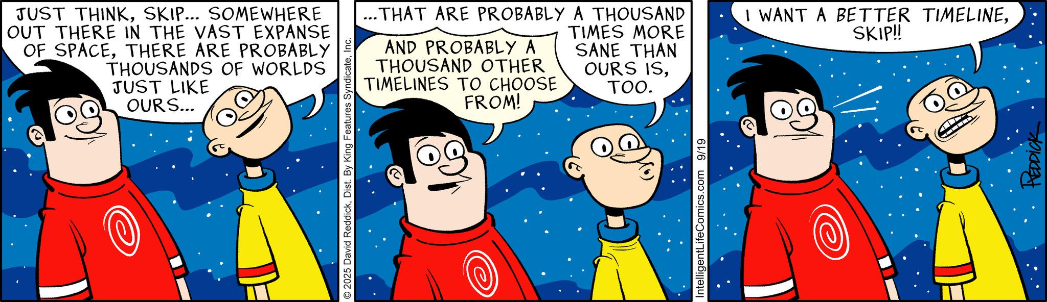 Pleased OCR: JUST THINKSKIP... SOMEWHERE OUT THERE IN THE VAST EXPANSE OF SPACETHERE ARE PROBABLY THOUSANDS OF WORLDS JUST LIKE OURS... © 2025 David ReddickInc. ...THAT ARE PROBABLY A THOUSAND AND PROBABLY A THOUSAND OTHER TIMELINES TO CHOOSE FROM! TIMES MORE SANE THAN OURS ISTOO. IntelligentLifeComics.com 9/19 I WANT A BETTER TIMELINESKIP!! HEDDICK JUST THINKSKIP ... SOMEWHERE OUT THERE IN THE VAST EXPANSE OF SPACETHERE ARE PROBABLY THOUSANDS OF WORLDS JUST LIKE OURS ... © 2025 David ReddickDist . By King Features SyndicateInc. ... THAT ARE PROBABLY A THOUSAND AND PROBABLY A THOUSAND OTHER TIMELINES TO CHOOSE FROM ! TIMES MORE SANE THAN OURS ISTOO . IntelligentLifeComics.com 9/19 I WANT A BETTER TIMELINESKIP !! HEDDICK