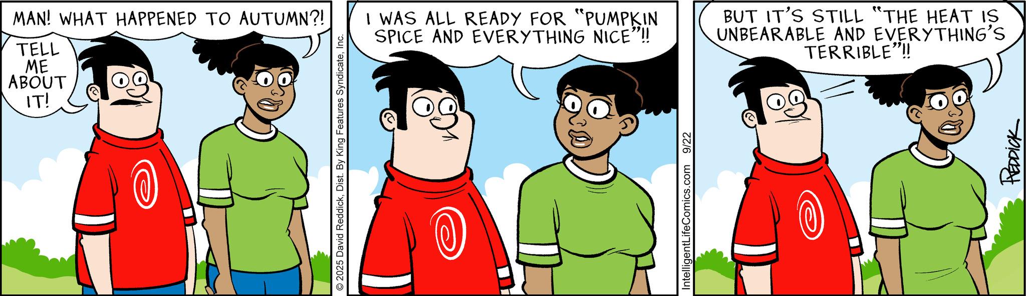 Graphics OCR: MAN! WHAT HAPPENED TO AUTUMN?! TELL ME ABOUT IT! © 2025 David ReddickInc. I WAS ALL READY FOR "PUMPKIN SPICE AND EVERYTHING NICE"!! BUT IT'S STILL "THE HEAT IS UNBEARABLE AND EVERYTHING'S TERRIBLE"!! IntelligentLifeComics.com 9/22 REDDICK MAN ! WHAT HAPPENED TO AUTUMN ?! TELL ME ABOUT IT ! © 2025 David ReddickDist . By King Features SyndicateInc. I WAS ALL READY FOR " PUMPKIN SPICE AND EVERYTHING NICE " !! BUT IT'S STILL " THE HEAT IS UNBEARABLE AND EVERYTHING'S TERRIBLE " !! IntelligentLifeComics.com 9/22 REDDICK