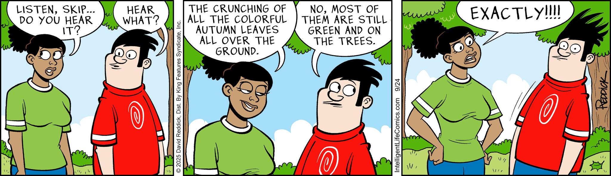 Graphics OCR: LISTENSKIP... DO YOU HEAR IT? tw HEAR WHAT? 2025 David ReddickInc. THE CRUNCHING OF ALL THE COLORFUL AUTUMN LEAVES ALL OVER THE GROUND. NOMOST OF THEM ARE STILL GREEN AND ON THE TREES. IntelligentLifeComics.com 9/24 1'/ ?? EXACTLY!!!! REDDICK LISTENSKIP ... DO YOU HEAR IT ? tw HEAR WHAT ? 2025 David ReddickDist . By King Features SyndicateInc. THE CRUNCHING OF ALL THE COLORFUL AUTUMN LEAVES ALL OVER THE GROUND . NOMOST OF THEM ARE STILL GREEN AND ON THE TREES . IntelligentLifeComics.com 9/24 1 ' / ?? EXACTLY !!!! REDDICK