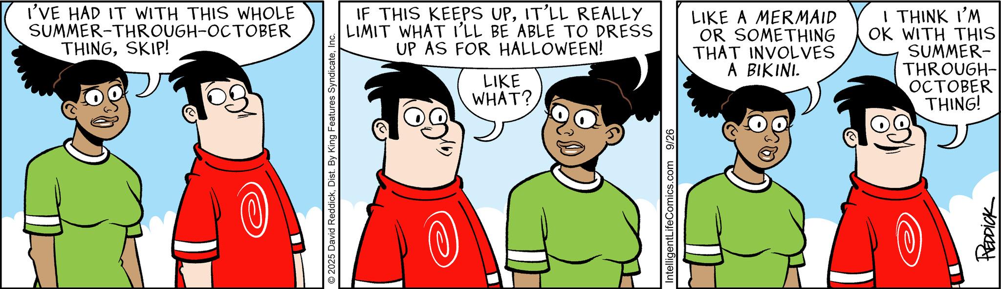 Comic book OCR: I'VE HAD IT WITH THIS WHOLE SUMMER-THROUGH-OCTOBER THINGSKIP! © 2025 David ReddickInc. IF THIS KEEPS UPIT'LL REALLY LIMIT WHAT I'LL BE ABLE TO DRESS UP AS FOR HALLOWEEN! LIKE WHAT? LIKE A MERMAID OR SOMETHING THAT INVOLVES A BIKINI. I THINK I'M OK WITH THIS SUMMER- THROUGH-| OCTOBER THING! IntelligentLifeComics.com 9/26 REDDICK I'VE HAD IT WITH THIS WHOLE SUMMER - THROUGH - OCTOBER THINGSKIP ! © 2025 David ReddickDist . By King Features SyndicateInc. IF THIS KEEPS UPIT'LL REALLY LIMIT WHAT I'LL BE ABLE TO DRESS UP AS FOR HALLOWEEN ! LIKE WHAT ? LIKE A MERMAID OR SOMETHING THAT INVOLVES A BIKINI . I THINK I'M OK WITH THIS SUMMER- THROUGH- | OCTOBER THING ! IntelligentLifeComics.com 9/26 REDDICK